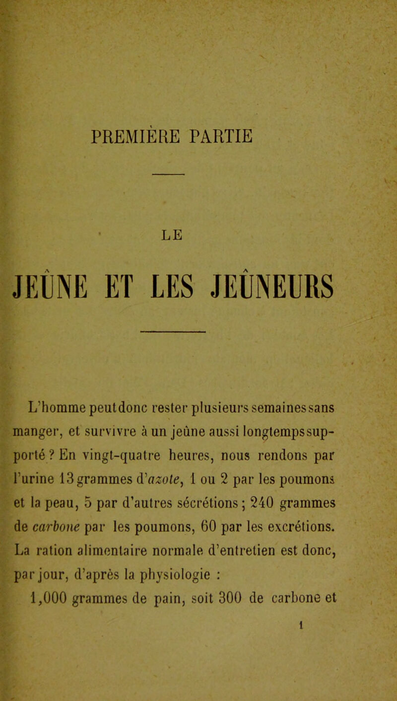 LE JEÛNE ET A L’homme peutdonc rester plusieurs semainessans manger, et survivre à un jeune aussi longtempssup- porté ? En vingt-quatre heures, nous rendons par l’urine 13 grammes d'azote, 1 ou 2 par les poumons et la peau, 5 par d’autres sécrétions ; 240 grammes de carbone par les poumons, 60 par les excrétions. La ration alimentaire normale d’entretien est donc, par jour, d’après la physiologie : 1,000 grammes de pain, soit 300 de carbone et î