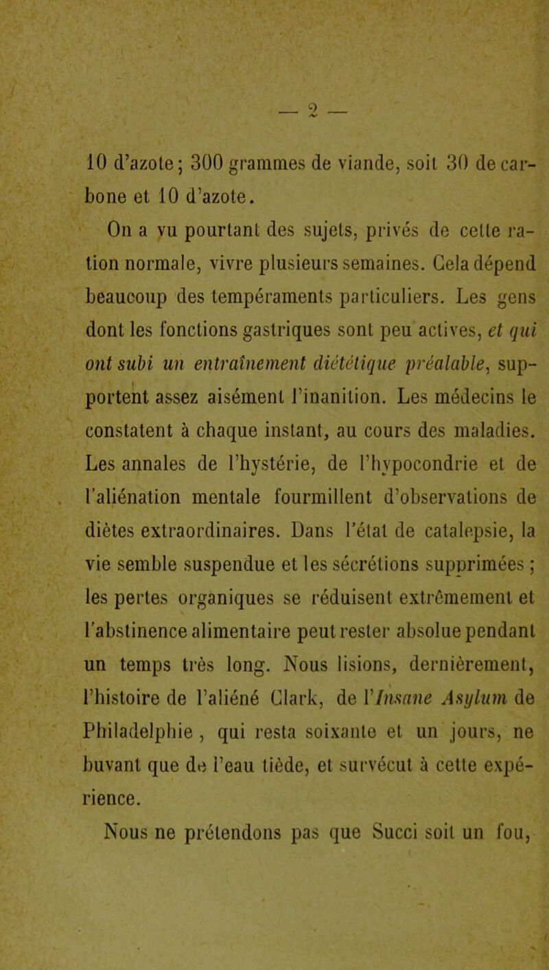 \ • l * - «•' '1 ' v 10 d’azote; 300 grammes de viande, soit 30 de car- bone et 10 d’azote. On a vu pourtant des sujets, privés de celle ra- tion normale, vivre plusieurs semaines. Gela dépend beaucoup des tempéraments particuliers. Les gens dont les fondions gastriques sont peu actives, et qui ont subi un entraînement diététique préalable, sup- portent assez aisément l’inanition. Les médecins le constatent à chaque instant, au cours des maladies. Les annales de l’hystérie, de l’hypocondrie et de l’aliénation mentale fourmillent d’observations de diètes extraordinaires. Dans l’étal de catalepsie, la vie semble suspendue et les sécrétions supprimées ; les pertes organiques se réduisent extrêmement et l’abstinence alimentaire peut rester absolue pendant un temps très long. Nous lisions, dernièrement, l’histoire de l’aliéné Clark, de Ylmane Asylum de Philadelphie , qui resta soixante et un jours, ne buvant que de l’eau tiède, et survécut à cette expé- rience. Nous ne prétendons pas que Succi soit un fou,