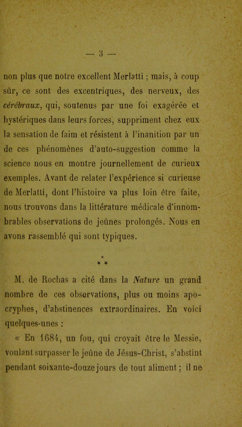 non plus que notre excellent Merlatti ; mais, à coup sûr, ce sont des excentriques, des nerveux, des cérébraux, qui, soutenus par une foi exagérée et hystériques dans leurs forces, suppriment chez eux la sensation de faim et résistent à l’inanition par un de ces phénomènes d’auto-suggestion comme la science nous en montre journellement de curieux exemples. Avant de relater l’expérience si curieuse de Merlatti, dont l’histoire va plus loin être faite, nous trouvons dans la littérature médicale d’innom- brables observations de jeûnes prolongés. Nous en avons rassemblé qui sont typiques. ★ * * M. de Rochas a cité dans la Nature un grand nombre de ces observations, plus ou moins apo- cryphes, d’abstinences extraordinaires. En voici quelques-unes : « En 1684, un fou, qui croyait être le Messie, voulant surpasser le jeûne de Jésus-Christ, s’abstint pendant soixante-douze jours de tout aliment ; il ne