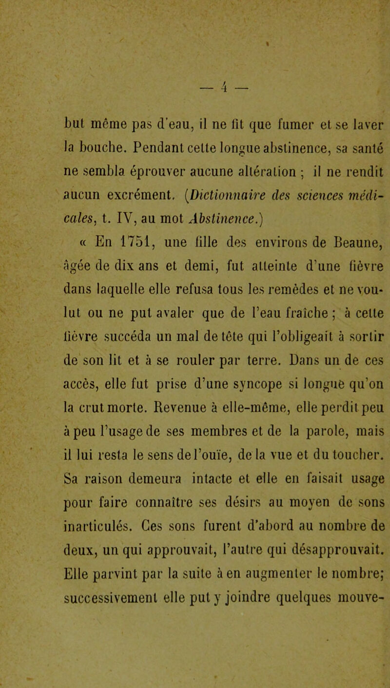 la bouche. Pendant celte longue abstinence, sa santé ne sembla éprouver aucune altération ; il ne rendit aucun excrément, (Dictionnaire des sciences médi- cales, t. IV, au mot Abstinence.) « En 1751, une lille des environs de Beaune, âgée de dix ans et demi, fut atteinte d’une fièvre dans laquelle elle refusa tous les remèdes et ne vou- lut ou ne put avaler que de l’eau fraîche; à celle lièvre succéda un mal de tête qui l’obligeait à sortir de son lit et à se rouler par terre. Dans un de ces accès, elle fut prise d’une syncope si longue qu’on la crut morte. Revenue à elle-même, elle perdit peu à peu l’usage de ses membres et de la parole, mais il lui resta le sens de l’ouïe, de la vue et du toucher. Sa raison demeura intacte et elle en faisait usage pour faire connaître ses désirs au moyen de sons inarticulés. Ces sons furent d’abord au nombre de deux, un qui approuvait, l’autre qui désapprouvait. Elle parvint par la suite à en augmenter le nombre; successivement elle put y joindre quelques mouve-