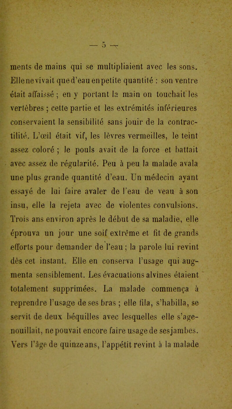 raents de mains qui se multipliaient avec les sons. Elle ne vivait qued’eau enpetite quantité : son ventre était affaissé ; en y portant la main on touchait les vertèbres ; cette partie et les extrémités inférieures conservaient la sensibilité sans jouir de la contrac- tilité. L’œil était vif, les lèvres vermeilles, le teint assez coloré ; le pouls avait de la force et battait avec assez de régularité. Peu à peu la malade avala une plus grande quantité d’eau. Un médecin ayant essayé de lui faire avaler de l’eau de veau à son insu, elle la rejeta avec de violentes convulsions. Trois ans environ après le début de sa maladie, elle éprouva un jour une soif extrême et fit de grands efforts pour demander de l’eau; la parole lui revint dès cet instant. Elle en conserva l’usage qui aug- menta sensiblement. Les évacuations alvines étaient totalement supprimées. La malade commença à reprendre l’usage de ses bras ; elle fila, s’habilla, se servit de deux béquilles avec lesquelles elle s’age- nouillait, ne pouvait encore faire usage de sesjambes. Vers l’âge de quinzeans, l’appétit revint à la malade