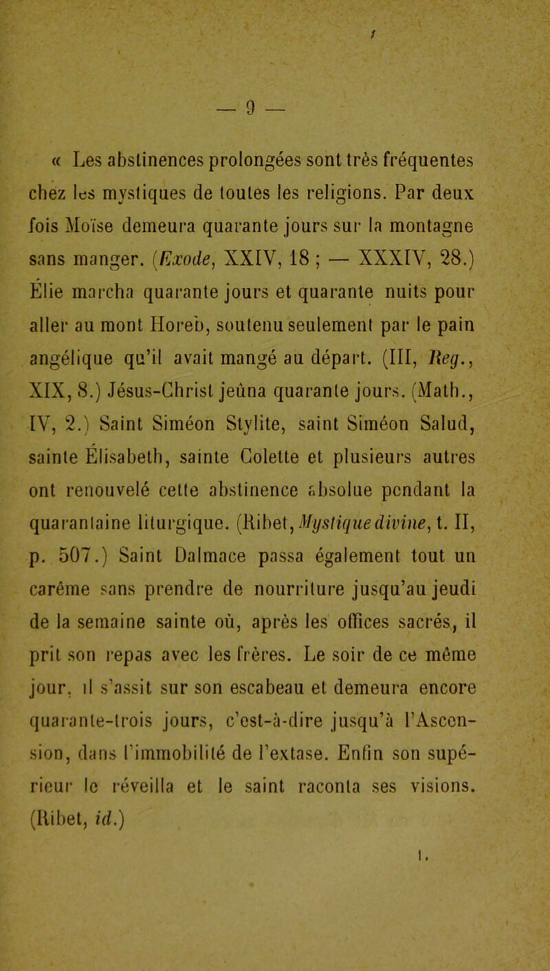 — 0 <( Les abstinences prolongées sont très fréquentes chez les mystiques de toutes les religions. Par deux fois Moïse demeura quarante jours sur la montagne sans manger. (Exode, XXIV, 18 ; — XXXIV, 28.) Elie marcha quarante jours et quarante nuits pour aller au mont Iloreb, soutenu seulement par le pain angélique qu’il avait mangé au départ. (III, Reg., XIX, 8.) Jésus-Christ jeûna quarante jours. (Math., IV, 2.) Saint Siméon Slvlite, saint Siméon Salud, sainte Élisabeth, sainte Colette et plusieurs autres ont renouvelé cette abstinence absolue pendant la quarantaine liturgique. (Ribet, Mystique divine, t. II, p. 507.) Saint Dalmace passa également tout un carême sans prendre de nourriture jusqu’au jeudi de la semaine sainte où, après les offices sacrés, il prit son repas avec les frères. Le soir de ce môme jour, il s’assit sur son escabeau et demeura encore quarante-trois jours, c’est-à-dire jusqu’à l’Ascen- sion, dans l’immobilité de l’extase. Enfin son supé- rieur le réveilla et le saint raconta ses visions. (Ribet, id.) i.