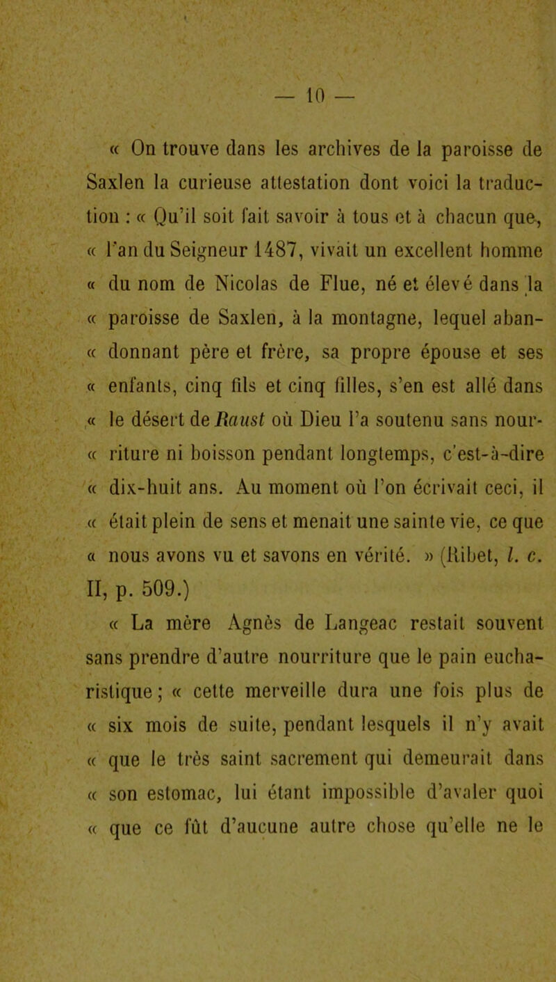 « On trouve clans les archives de la paroisse de Saxlen la curieuse attestation dont voici la traduc- tion : « Qu’il soit fait savoir à tous et à chacun que, « l'an du Seigneur 1487, vivait un excellent homme « du nom de Nicolas de Flue, né et élevé dans la « paroisse de Saxlen, à la montagne, lequel aban- « donnant père et frère, sa propre épouse et ses « enfants, cinq fds et cinq filles, s’en est allé dans « le désert deRaust où Dieu l’a soutenu sans nour- « riture ni boisson pendant longtemps, c’est-à-dire « dix-huit ans. Au moment où l’on écrivait ceci, il « était plein de sens et menait une sainte vie, ce que a nous avons vu et savons en vérité. » (ftibet, l. c. II, p. 509.) « La mère Agnès de Langeac restait souvent sans prendre d’autre nourriture que le pain eucha- ristique ; « cette merveille dura une fois plus de « six mois de suite, pendant lesquels il n’y avait « que le très saint sacrement qui demeurait dans « son estomac, lui étant impossible d’avaler quoi « que ce lut d’aucune autre chose qu’elle ne le