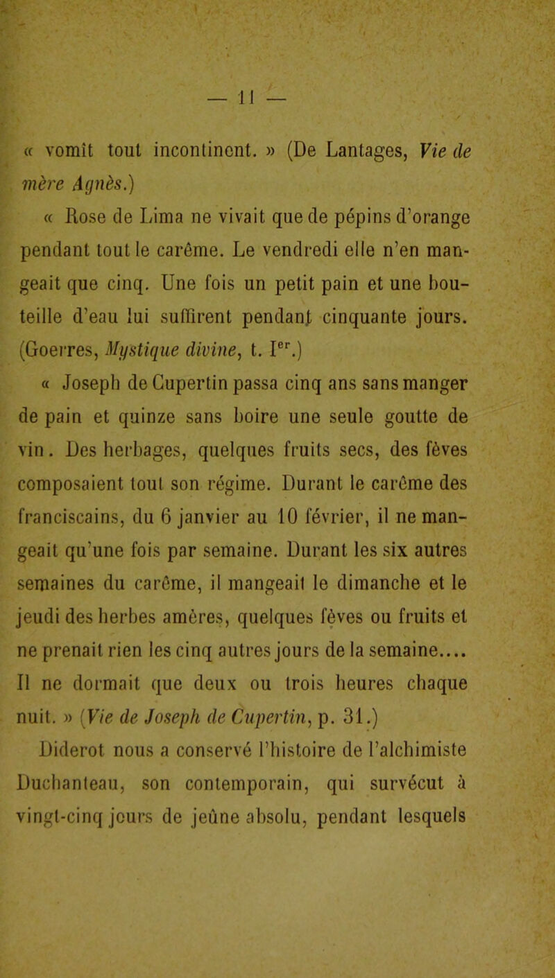 « vomît tout incontinent. » (De Lantages, Vie de mère Agnès.) « Rose de Lima ne vivait que de pépins d’orange pendant tout le carême. Le vendredi elle n’en man- geait que cinq. Une fois un petit pain et une bou- teille d’eau lui suffirent pendant cinquante jours. (Goerres, Mystique divine, t. Ier.) « Joseph de Cupertin passa cinq ans sans manger de pain et quinze sans boire une seule goutte de vin. Des herbages, quelques fruits secs, des fèves composaient tout son régime. Durant le carême des franciscains, du 6 janvier au 10 février, il ne man- geait qu’une fois par semaine. Durant les six autres semaines du carême, il mangeait le dimanche et le jeudi des herbes amères, quelques fèves ou fruits et ne prenait rien les cinq autres jours de la semaine.... Il ne dormait que deux ou trois heures chaque nuit. )> (Vie de Joseph de Cupertin, p. 31.) Diderot nous a conservé l’histoire de l’alchimiste Duchanteau, son contemporain, qui survécut à vingt-cinq jours de jeûne absolu, pendant lesquels