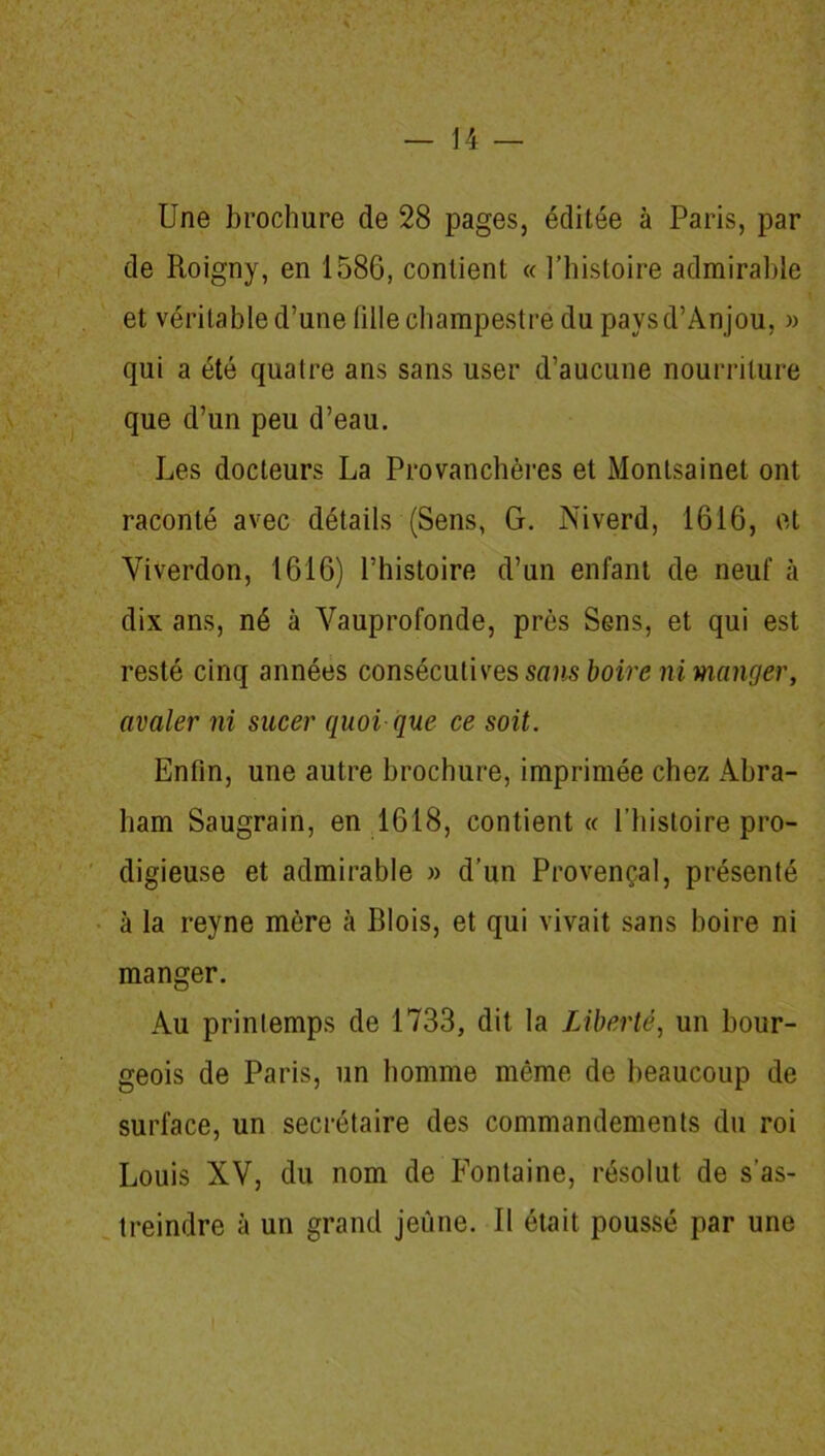 N 14 — Une brochure de 28 pages, éditée à Paris, par de Roigny, en 1586, contient « l’histoire admirable et véritable d’une tille champestre du pays d’Anjou, » qui a été quatre ans sans user d’aucune nourriture que d’un peu d’eau. Les docteurs La Provanchères et Montsainet ont raconté avec détails (Sens, G. Niverd, 1616, et Yiverdon, 1616) l’histoire d’un enfant de neuf à dix ans, né à Vauprofonde, près Sens, et qui est resté cinq années consécutives sans boire ni manger, avaler ni sucer quoi que ce soit. Enfin, une autre brochure, imprimée chez Abra- ham Saugrain, en 1618, contient « l’histoire pro- digieuse et admirable » d’un Provençal, présenté à la reyne mère à dois, et qui vivait sans boire ni manger. Au printemps de 1733, dit la Liberté, un bour- geois de Paris, un homme même de beaucoup de surface, un secrétaire des commandements du roi Louis XV, du nom de Fontaine, résolut de s’as- treindre à un grand jeune. Il était poussé par une