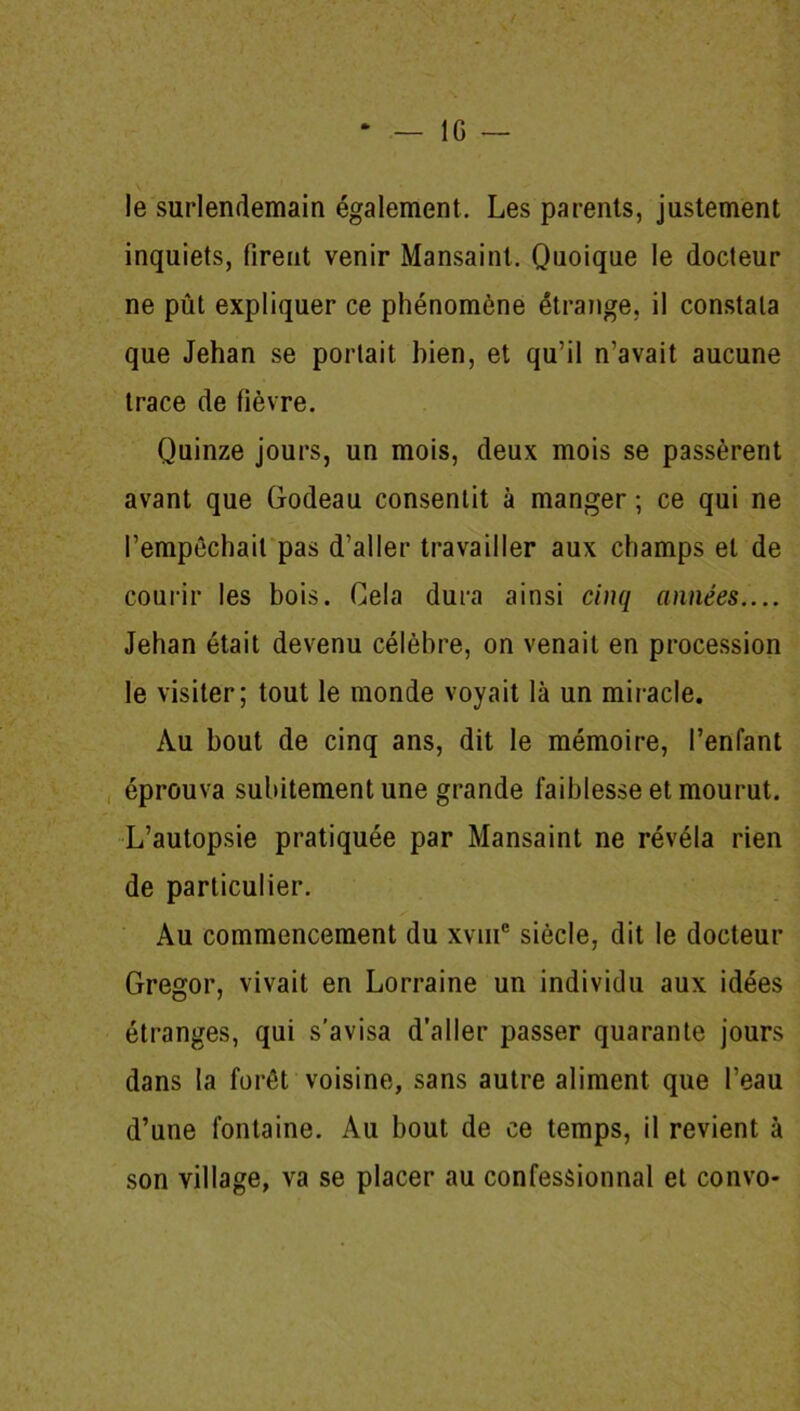 * — IG — le surlendemain également. Les parents, justement inquiets, firent venir Mansaint. Quoique le docteur ne pût expliquer ce phénomène étrange, il constata que Jehan se portait bien, et qu’il n’avait aucune trace de fièvre. Quinze jours, un mois, deux mois se passèrent avant que Godeau consentit à manger ; ce qui ne l’empêchait pas d’aller travailler aux champs et de courir les bois. Cela dura ainsi cinq années.... Jehan était devenu célèbre, on venait en procession le visiter; tout le monde voyait là un miracle. Au bout de cinq ans, dit le mémoire, l’enfant éprouva subitement une grande faiblesse et mourut. L’autopsie pratiquée par Mansaint ne révéla rien de particulier. Au commencement du xvme siècle, dit le docteur Gregor, vivait en Lorraine un individu aux idées étranges, qui s’avisa d’aller passer quarante jours dans la forêt voisine, sans autre aliment que l’eau d’une fontaine. Au bout de ce temps, il revient à son village, va se placer au confessionnal et convo-