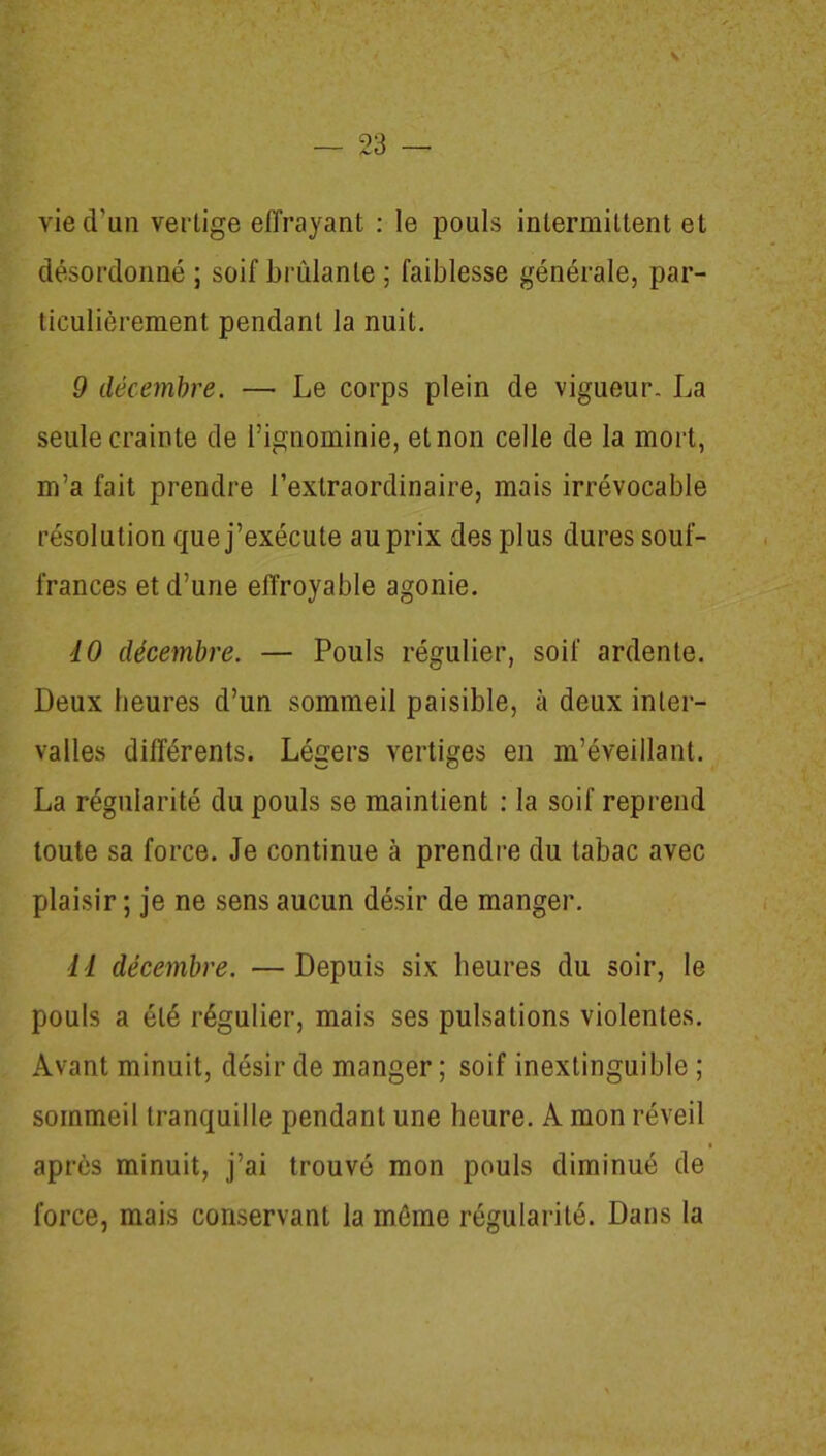 V — 23 — vie d’un vertige effrayant : le pouls intermittent et désordonné; soif brûlante ; faiblesse générale, par- ticulièrement pendant la nuit. 9 décembre. — Le corps plein de vigueur. La seule crainte de l’ignominie, et non celle de la mort, m’a fait prendre l’extraordinaire, mais irrévocable résolution que j’exécute au prix des plus dures souf- frances et d’une effroyable agonie. 10 décembre. — Pouls régulier, soif ardente. Deux heures d’un sommeil paisible, à deux inter- valles différents. Légers vertiges en m’éveillant. La régularité du pouls se maintient : la soif reprend toute sa force. Je continue à prendre du tabac avec plaisir ; je ne sens aucun désir de manger. 11 décembre. —Depuis six heures du soir, le pouls a été régulier, mais ses pulsations violentes. Avant minuit, désir de manger ; soif inextinguible ; sommeil tranquille pendant une heure. A mon réveil i après minuit, j’ai trouvé mon pouls diminué de force, mais conservant la même régularité. Dans la