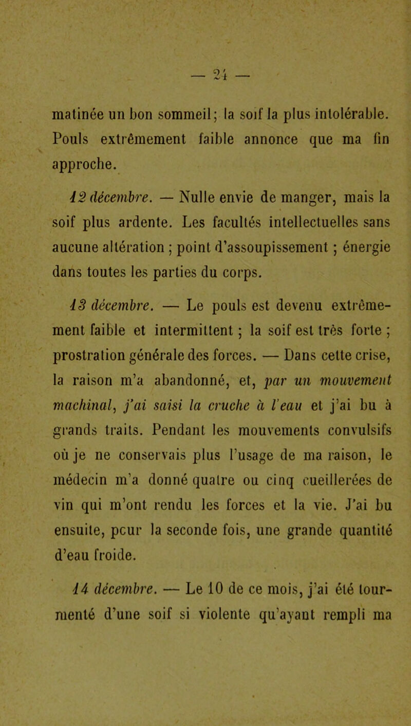 matinée un bon sommeil ; la soif la plus intolérable. Pouls extrêmement faible annonce que ma lin approche. 42 décembre. — Nulle envie de manger, mais la soif plus ardente. Les facultés intellectuelles sans aucune altération ; point d’assoupissement ; énergie dans toutes les parties du corps. 4S décembre. — Le pouls est devenu extrême- ment faible et intermittent ; la soif est très forte ; prostration générale des forces. — Dans cette crise, la raison m’a abandonné, et, par un mouvement machinal, j’ai saisi la cruche à l’eau et j’ai bu à grands traits. Pendant les mouvements convulsifs où je ne conservais plus l’usage de ma raison, le médecin m’a donné quatre ou cinq cueillerées de vin qui m’ont rendu les forces et la vie. J’ai bu ensuite, peur la seconde fois, une grande quantité d’eau froide. 44 décembre. — Le 10 de ce mois, j’ai été tour- menté d’une soif si violente qu’ayant rempli ma