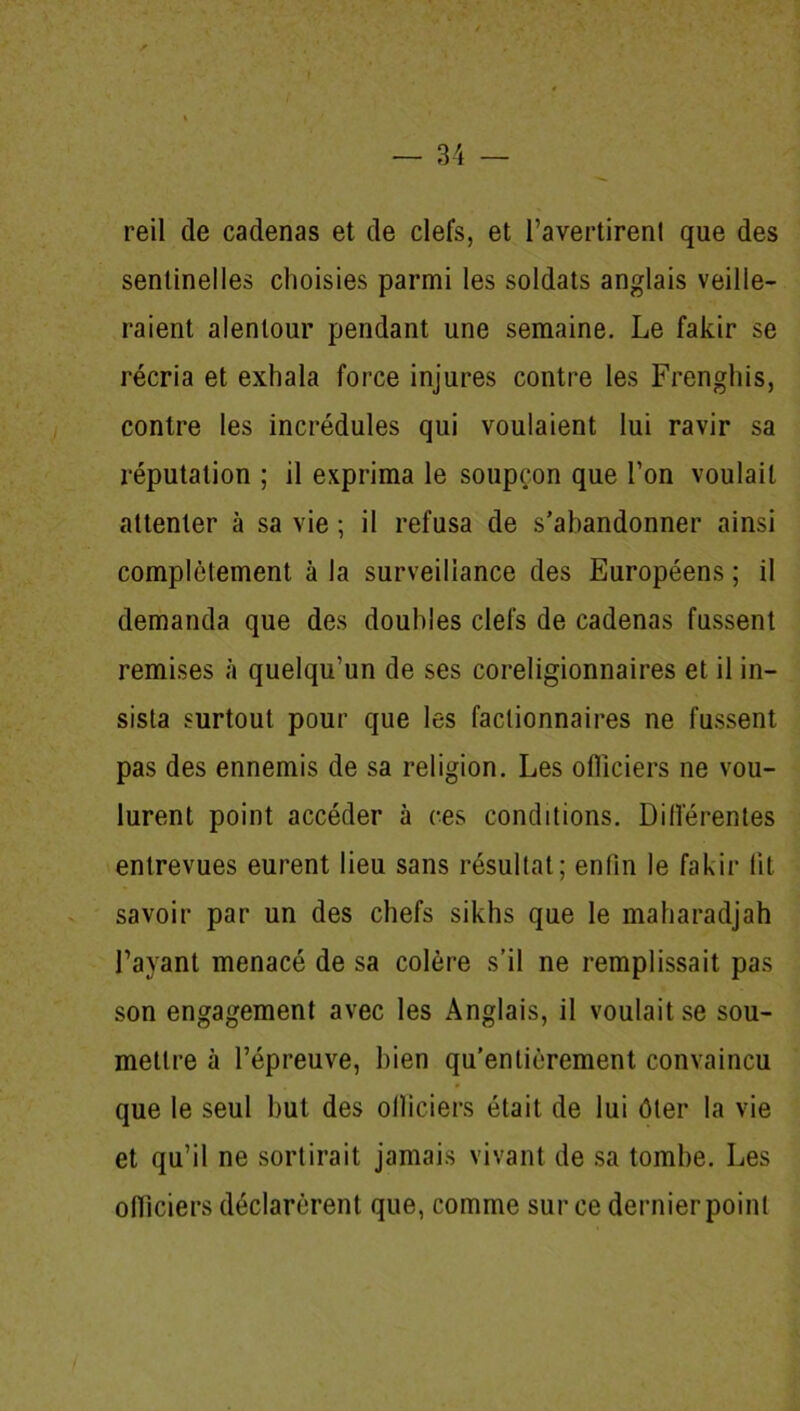 reil de cadenas et de clefs, et l’avertirenl que des sentinelles choisies parmi les soldats anglais veille- raient alentour pendant une semaine. Le fakir se récria et exhala force injures contre les Frenghis, contre les incrédules qui voulaient lui ravir sa réputation ; il exprima le soupçon que Ton voulait attenter à sa vie ; il refusa de s’abandonner ainsi complètement à la surveillance des Européens ; il demanda que des doubles clefs de cadenas fussent remises à quelqu’un de ses coreligionnaires et il in- sista surtout pour que les factionnaires ne fussent pas des ennemis de sa religion. Les oflieiers ne vou- lurent point accéder à ces conditions. Différentes entrevues eurent lieu sans résultat; enfin le fakir fit savoir par un des chefs sikhs que le maharadjah l’ayant menacé de sa colère s’il ne remplissait pas son engagement avec les Anglais, il voulait se sou- mettre à l’épreuve, bien qu’entièrement convaincu que le seul but des oflieiers était de lui ôter la vie et qu’il ne sortirait jamais vivant de sa tombe. Les oflieiers déclarèrent que, comme sur ce dernier point