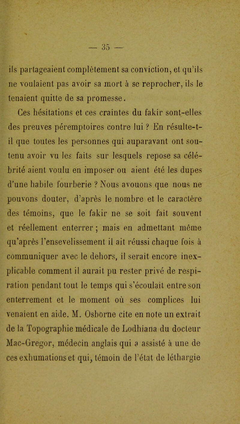 ils partageaient complètement sa conviction, et qu’ils ne voulaient pas avoir sa mort à se reprocher, ils le tenaient quitte de sa promesse. Ces hésitations et ces craintes du fakir sont-elles des preuves péremptoires contre lui ? En résulte-t- il que toutes les personnes qui auparavant ont sou- tenu avoir vu les faits sur lesquels repose sa célé- brité aient voulu en imposer ou aient été les dupes d’une habile fourberie ? Nous avouons que nous ne pouvons douter, d’après le nombre et le caractère des témoins, que le fakir ne se soit fait souvent et réellement enterrer ; mais en admettant même qu’après l’ensevelissement il ait réussi chaque fois à communiquer avec le dehors, il serait encore inex- plicable comment il aurait pu rester privé de respi- ration pendant tout le temps qui s’écoulait entre son enterrement et le moment où ses complices lui venaient en aide. M. Osborne cite en note un extrait de la Topographie médicale de Lodhiana du docteur Mac-Gregor, médecin anglais qui a assisté à une de ces exhumations et qui, témoin de l’état de léthargie