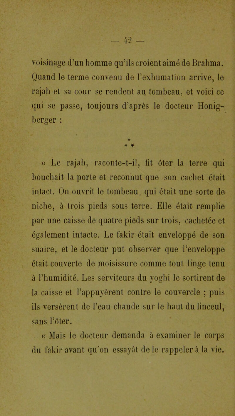 voisinage d’un homme qu’ils croient aimé de Brahma. Quand le terme convenu de l’exhumation arrive, le rajah et sa cour se rendent au tombeau, et voici ce qui se passe, toujours d’après le docteur Honig- berger : ★ * * « Le rajah, raconte-t-il, fit ôter la terre qui bouchait la porte et reconnut que son cachet était intact. On ouvrit le tombeau, qui était une sorte de niche, à trois pieds sous terre. Elle était remplie par une caisse de quatre pieds sur trois, cachetée et également intacte. Le fakir était enveloppé de son suaire, et le docteur put observer que l’enveloppe était couverte de moisissure comme tout linge tenu à l’humidité. Les serviteurs du yoghi le sortirent de la caisse et l’appuyèrent contre le couvercle ; puis ils versèrent de l’eau chaude sur le haut du linceul, sans l’ôter. « Mais le docteur demanda à examiner le corps du fakir avant qu’on essayât de le rappeler à la vie.