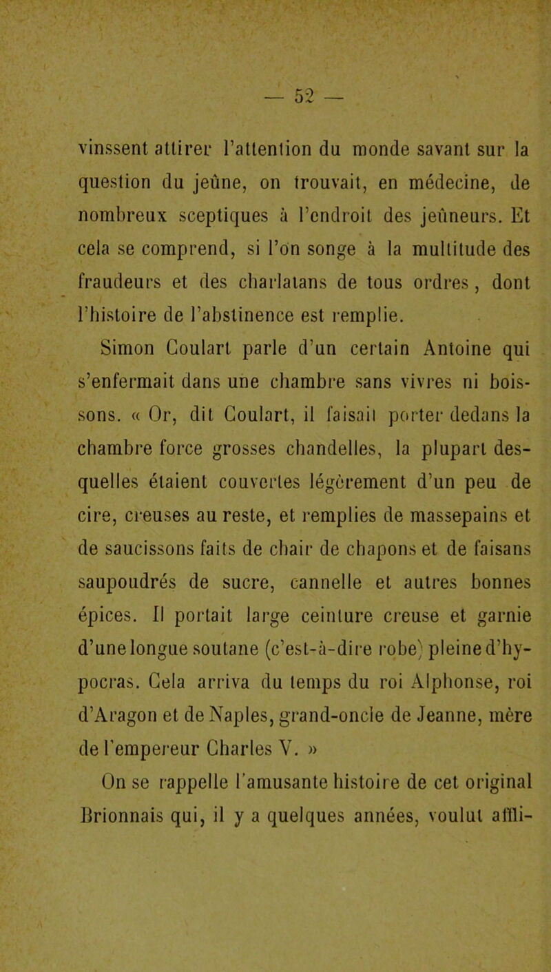 vinssent attirer l’attention du monde savant sur la question du jeûne, on trouvait, en médecine, de nombreux sceptiques à l’endroit des jeûneurs. Et cela se comprend, si l’on songe à la multitude des fraudeurs et des charlatans de tous ordres , dont l'histoire de l’abstinence est remplie. Simon Coulart parle d’un certain Antoine qui s’enfermait dans une chambre sans vivres ni bois- sons. « Or, dit Coulart, il faisait porter dedans la chambre force grosses chandelles, la plupart des- quelles étaient couvertes légèrement d’un peu de cire, creuses au reste, et remplies de massepains et de saucissons faits de chair de chapons et de faisans saupoudrés de sucre, cannelle et autres bonnes épices. Il portait large ceinture creuse et garnie d’une longue soutane (c’est-à-dire robe) pleine d’hy- pocras. Cela arriva du temps du roi Alphonse, roi d’Aragon et de Naples, grand-oncle de Jeanne, mère de l’empereur Charles V. » On se rappelle l’amusante histoire de cet original Brionnais qui, il y a quelques années, voulut aflli-