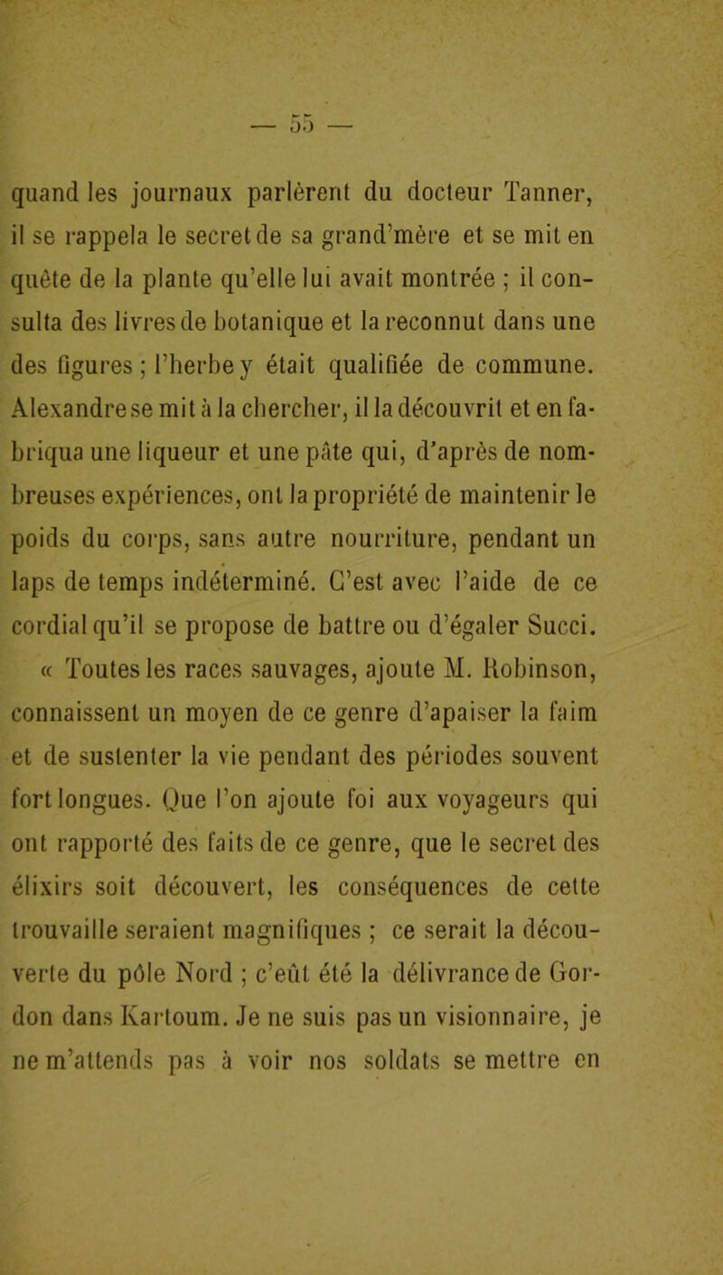 quand les journaux parlèrent du docteur Tanner, il se rappela le secret de sa grand’mère et se mit en quête de la plante qu’elle lui avait montrée ; il con- sulta des livres de botanique et la reconnut dans une des figures ; l’herbe y était qualifiée de commune. Alexandre se mit à la chercher, il la découvrit et en fa- briqua une liqueur et une pâte qui, d’après de nom- breuses expériences, ont la propriété de maintenir le poids du corps, sans autre nourriture, pendant un laps de temps indéterminé. C’est avec l’aide de ce cordial qu’il se propose de battre ou d’égaler Succi. « Toutes les races sauvages, ajoute M. Robinson, connaissent un moyen de ce genre d’apaiser la faim et de sustenter la vie pendant des périodes souvent fort longues. Que l’on ajoute foi aux voyageurs qui ont rapporté des faits de ce genre, que le secret des élixirs soit découvert, les conséquences de cette trouvaille seraient magnifiques ; ce serait la décou- verte du pôle Nord ; c’eût été la délivrance de Gor- don dans Kartoum. Je ne suis pas un visionnaire, je ne m’attends pas à voir nos soldats se mettre en