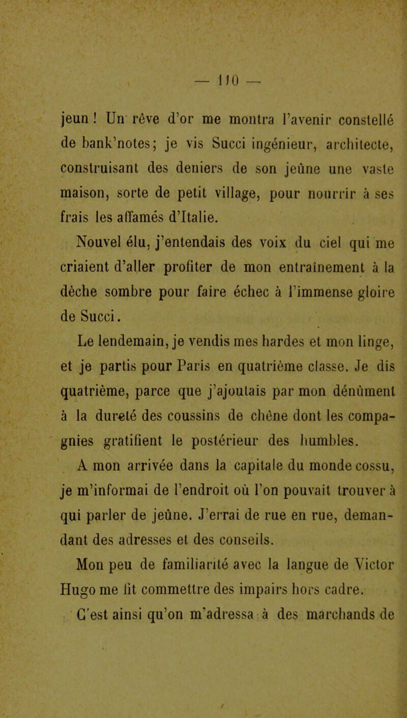 jeun ! Un rêve d’or me montra l’avenir constellé de bank’notes; je vis Succi ingénieur, architecte, construisant des deniers de son jeûne une vaste maison, sorte de petit village, pour nourrir à ses frais les affamés d’Italie. Nouvel élu, j’entendais des voix du ciel qui me criaient d’aller profiter de mon entrainement à la dèche sombre pour faire échec à l’immense gloire de Succi. Le lendemain, je vendis mes hardes et mon linge, et je partis pour Paris en quatrième classe. Je dis quatrième, parce que j’ajoutais par mon dénùment à la dureté des coussins de chêne dont les compa- gnies gratifient le postérieur des humbles. A mon arrivée dans la capitale du monde cossu, je m’informai de l’endroit où l’on pouvait trouver à qui parler de jeûne. J’errai de rue en rue, deman- dant des adresses et des conseils. Mon peu de familiarité avec la langue de Victor Hugo me lit commettre des impairs hors cadre. C’est ainsi qu’on m’adressa à des marchands de