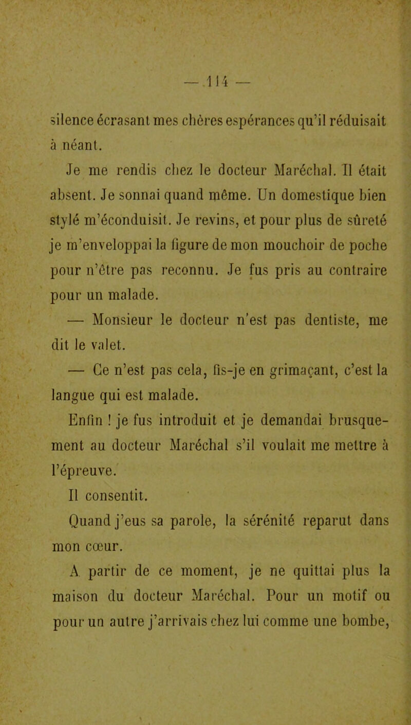 silence écrasant mes chères espérances qu’il réduisait à néant. Je me rendis chez le docteur Maréchal. Il était absent. Je sonnai quand même. Un domestique bien stylé m’éconduisit. Je revins, et pour plus de sûreté je m’enveloppai la ligure de mon mouchoir de poche pour n’être pas reconnu. Je fus pris au contraire pour un malade. — Monsieur le docteur n’est pas dentiste, me dit le valet. — Ce n’est pas cela, fis-je en grimaçant, c’est la langue qui est malade. Enfin ! je fus introduit et je demandai brusque- ment au docteur Maréchal s’il voulait me mettre à l’épreuve. Il consentit. Quand j’eus sa parole, la sérénité reparut dans mon cœur. A partir de ce moment, je ne quittai plus la maison du docteur Maréchal. Pour un motif ou pour un autre j’arrivais chez lui comme une bombe,