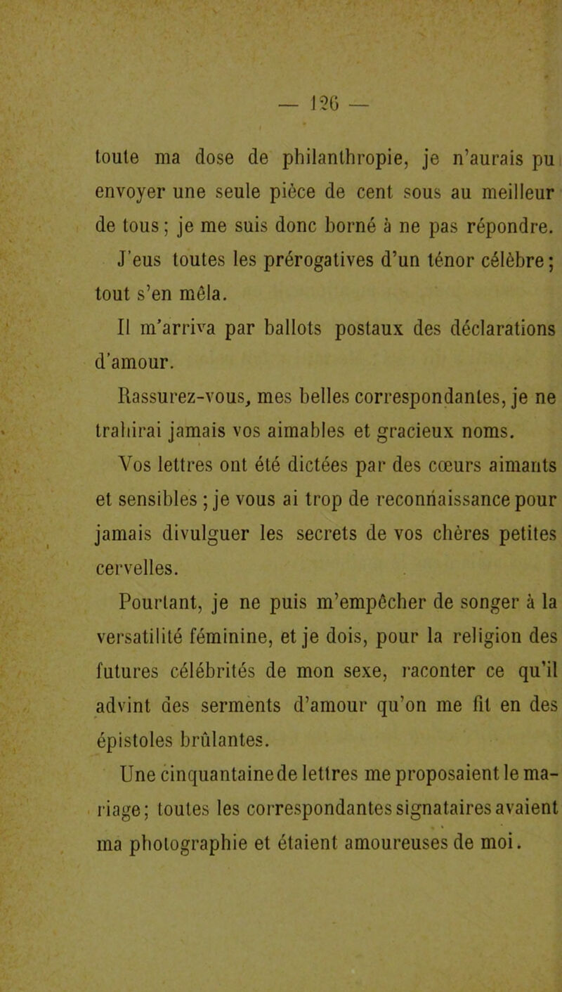 toute ma dose de philanthropie, je n’aurais pu envoyer une seule pièce de cent sous au meilleur de tous ; je me suis donc borné à ne pas répondre. J’eus toutes les prérogatives d’un ténor célèbre; tout s’en mêla. Il m’arriva par ballots postaux des déclarations d’amour. Rassurez-vous, mes belles correspondantes, je ne trahirai jamais vos aimables et gracieux noms. Vos lettres ont été dictées par des cœurs aimants et sensibles ; je vous ai trop de reconnaissance pour jamais divulguer les secrets de vos chères petites cervelles. Pourtant, je ne puis m’empêcher de songer à la versatilité féminine, et je dois, pour la religion des futures célébrités de mon sexe, raconter ce qu’il advint des serments d’amour qu’on me fit en des épistoles brûlantes. Une cinquantaine de lettres me proposaient le ma- riage; toutes les correspondantes signataires avaient ma photographie et étaient amoureuses de moi.