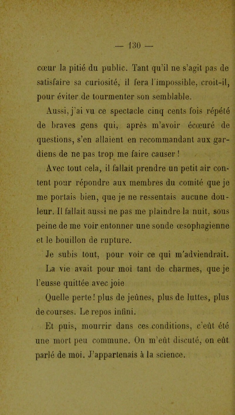 cœur la pitié du public. Tant qu’il ne s’agit pas de satisfaire sa curiosité, il fera l'impossible, croit-il, pour éviter de tourmenter son semblable. Aussi, j’ai vu ce spectacle cinq cents fois répété de braves gens qui, après m’avoir écœuré de questions, s’en allaient en recommandant aux gar- diens de ne pas trop me faire causer ! Avec tout cela, il fallait prendre un petit air con- tent pour répondre aux membres du comité que je me portais bien, que je ne ressentais aucune dou- leur. Il fallait aussi ne pas me plaindre la nuit, sous peine de me voir entonner une sonde œsophagienne et le bouillon de rupture. Je subis tout, pour voir ce qui m’adviendrait. La vie avait pour moi tant de charmes, que je l’eusse quittée avec joie Quelle perte! plus de jeûnes, plus de luttes, plus de courses. Le repos infini. Et puis, mourrir dans ces conditions, c’eût été une mort peu commune. On m’eût discuté, on eût parlé de moi. J’appartenais à la science.