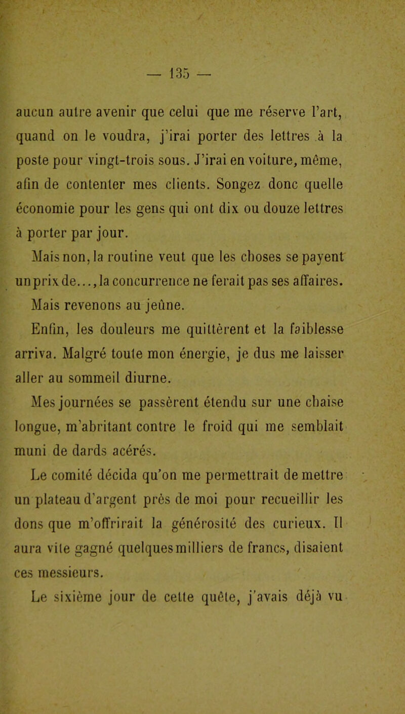 r — 135 — aucun autre avenir que celui que me réserve l’art, quand on le voudra, j’irai porter des lettres à la poste pour vingt-trois sous. J’irai en voiture, môme, afin de contenter mes clients. Songez donc quelle économie pour les gens qui ont dix ou douze lettres à porter par jour. Mais non, la routine veut que les choses se payent unprixde...,la concurrence ne ferait pas ses affaires. Mais revenons au jeûne. Enfin, les douleurs me quittèrent et la faiblesse arriva. Malgré toute mon énergie, je dus me laisser aller au sommeil diurne. Mes journées se passèrent étendu sur une chaise longue, m’abritant contre le froid qui me semblait muni de dards acérés. Le comité décida qu’on me permettrait de mettre un plateau d’argent prés de moi pour recueillir les dons que m’offrirait la générosité des curieux. Il aura vite gagné quelques milliers de francs, disaient ces messieurs. Le sixième jour de cette quête, j’avais déjà vu