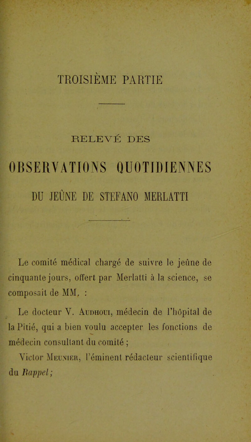 RELEVÉ DES OBSERVATIONS QUOTIDIENNES DU JEÛNE DE STEFANO MERLATTI Le comité médical chargé de suivre le jeûne de cinquante jours, offert par Merlatli à la science, se composait de MM, : Le docteur V. Audhoui, médecin de l’hôpital de la Pitié, qui a bien voulu accepter les fonctions de médecin consullant du comité ; Victor Meunier, l’éminent rédacteur scientifique du Bappel;