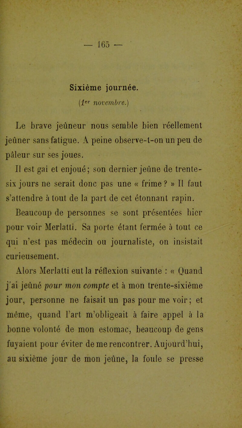 Sixième journée. (1er novembre.) Le brave jeûneur nous semble bien réellement jeûner sans fatigue. A peine observe-t-on un peu de pâleur sur ses joues. Il est gai et enjoué; son dernier jeûne de trente- six jours ne serait donc pas une « frime? » Il faut s’attendre à tout de la part de cet étonnant rapin. Beaucoup de personnes se sont présentées hier pour voir Merlatti. Sa porte étant fermée à tout ce qui n’est pas médecin ou journaliste, on insistait curieusement. Alors Merlatti eut la réflexion suivante : « Quand j’ai jeûné pour mon compte et à mon trente-sixième jour, personne ne faisait un pas pour me voir ; et môme, quand l’art m’obligeait à faire appel à la bonne volonté de mon estomac, beaucoup de gens fuyaient pour éviter de me rencontrer. Aujourd’hui, au sixième jour de mon jeûne, la foule se presse