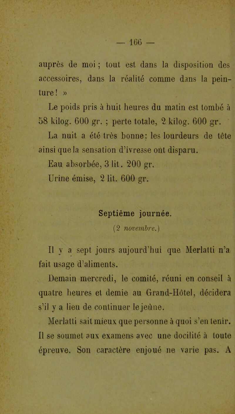 auprès de moi ; tout est dans la disposition des accessoires, dans la réalité comme dans la pein- ture! » Le poids pris à huit heures du matin est tombé à 58 kilog. 600 gr. ; perte totale, 2 kilog. 600 gr. La nuit a été très bonne; les lourdeurs de tète ainsi que la sensation d’ivresse ont disparu. Eau absorbée, 3 lit. 200 gr. Urine émise, 2 lit. 600 gr. Septième journée. (2 novembre.) Il y a sept jours aujourd’hui que Merlatti n’a fait usage d’aliments. Demain mercredi, le comité, réuni en conseil à quatre heures et demie au Grand-Hôtel, décidera s’il y a lieu de continuer lejeùne. Merlatti sait mieux que personne à quoi s’en tenir. Il se soumet aux examens avec une docilité à toute épreuve. Son caractère enjoué ne varie pas. A