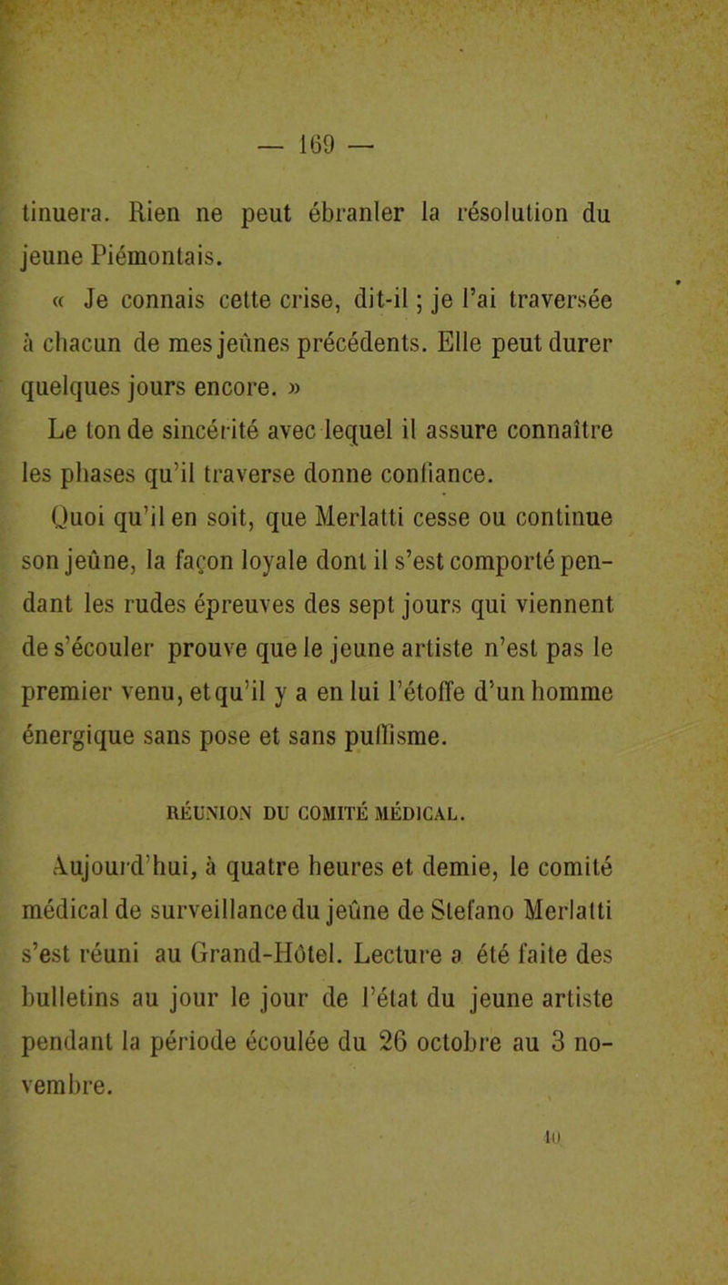 % tinuera. Rien ne peut ébranler la résolution du jeune Piémontais. « Je connais cette crise, dit-il ; je l’ai traversée à chacun de mes jeûnes précédents. Elle peut durer quelques jours encore. » Le tonde sincérité avec lequel il assure connaître les phases qu’il traverse donne conlîance. Quoi qu’il en soit, que Merlatti cesse ou continue son jeûne, la façon loyale dont il s’est comporté pen- dant les rudes épreuves des sept jours qui viennent de s’écouler prouve que le jeune artiste n’est pas le premier venu, etqu’il y a en lui l’étoffe d’un homme énergique sans pose et sans pulïîsme. RÉUNION DU COMITÉ MÉDICAL. Aujourd'hui, à quatre heures et demie, le comité médical de surveillance du jeûne de Slel'ano Merlatti s’est réuni au Grand-Hôtel. Lecture a été faite des bulletins au jour le jour de l’état du jeune artiste pendant la période écoulée du 26 octobre au 3 no- vembre. ni