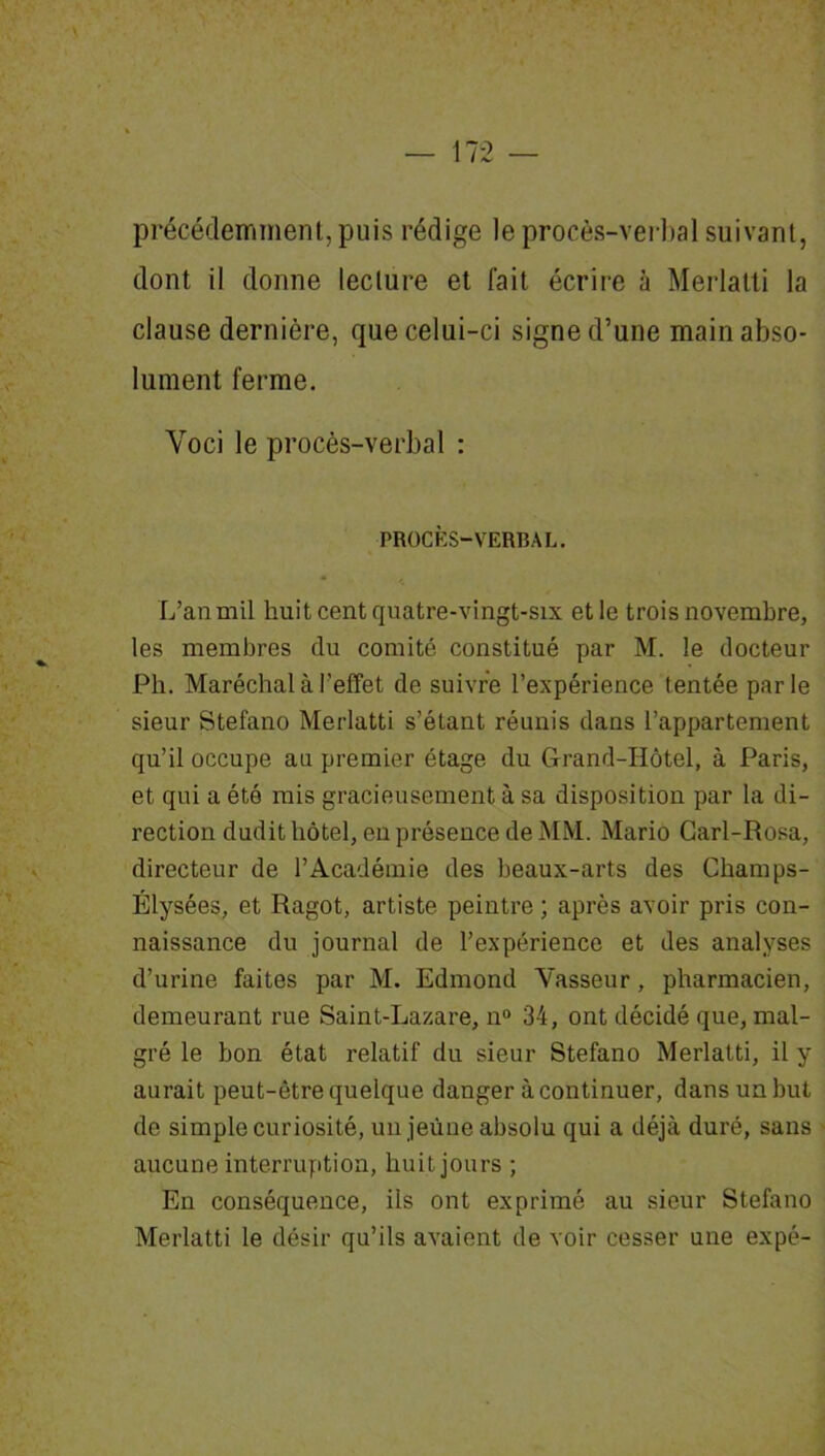 précédemment, puis rédige le procès-verbal suivant, dont il donne lecture et fait écrire à Merlatti la clause dernière, que celui-ci signe d’une main abso- lument ferme. Voci le procès-verbal : PROCÈS-VERBAL. L’an mil huit cent quatre-vingt-six et le trois novembre, les membres du comité constitué par M. le docteur Ph. Maréchal à l’effet de suivre l’expérience tentée parle sieur Stefano Merlatti s’étant réunis dans l’appartement qu’il occupe au premier étage du Grand-Hôtel, à Paris, et qui a été mis gracieusement à sa disposition par la di- rection dudit hôtel, en présence de MM. Mario Carl-Rosa, directeur de l’Académie des beaux-arts des Champs- Elysées, et Ragot, artiste peintre ; après avoir pris con- naissance du journal de l’expérience et des analyses d’urine faites par M. Edmond Vasseur, pharmacien, demeurant rue Saint-Lazare, n° 34, ont décidé que, mal- gré le bon état relatif du sieur Stefano Merlatti, il y aurait peut-être quelque danger à continuer, dans un but de simple curiosité, un jeune absolu qui a déjà duré, sans aucune interruption, huit jours ; En conséquence, ils ont exprimé au sieur Stefano Merlatti le désir qu’ils avaient de voir cesser une expé-