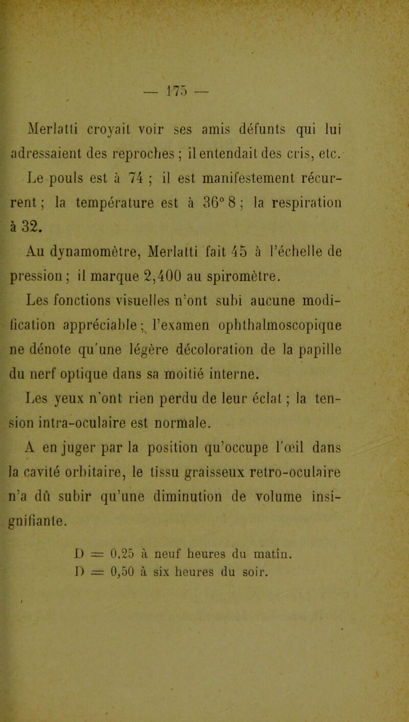 Merlatti croyail voir ses amis défunts qui lui adressaient des reproches ; il entendait des cris, etc. Le pouls est à 74 ; il est manifestement récur- rent ; la température est à 36° 8 ; la respiration à 32. Au dynamomètre, Merlatti fait 45 à l’échelle de pression ; il marque 2,400 au spiromètre. Les fonctions visuelles n’ont subi aucune modi- fication appréciable; l’examen ophthalmoscopique ne dénote qu'une légère décoloration de la papille du nerf optique dans sa moitié interne. Les yeux n’ont rien perdu de leur éclat ; la ten- sion intra-oculaire est normale. À en juger par la position qu’occupe l’œil dans la cavité orbitaire, le tissu graisseux retro-oculaire n’a dû subir qu’une diminution de volume insi- gnifiante. D = 0.25 à neuf heures du matin. D = 0,50 à six heures du soir.