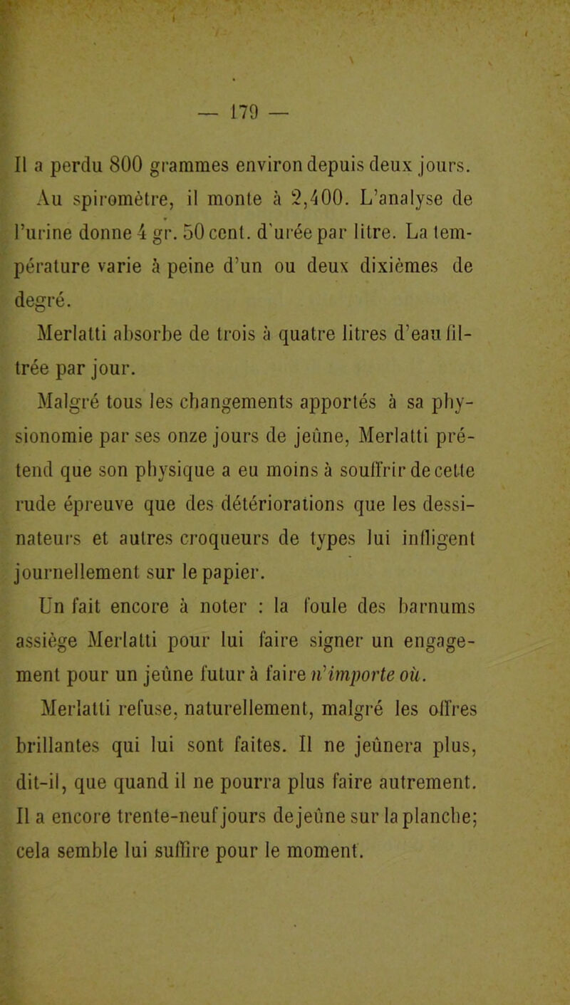 Il a perdu 800 grammes environ depuis deux jours. Au spiromètre, il monte h 2,400. L’analyse de l’urine donne 4 gr. 50 cent, d'urée par litre. La tem- pérature varie à peine d’un ou deux dixièmes de degré. Merlatti absorbe de trois à quatre litres d’eau fil- trée par jour. Malgré tous les changements apportés à sa phy- sionomie par ses onze jours de jeûne, Merlatti pré- tend que son physique a eu moins à souffrir de cette rude épreuve que des détériorations que les dessi- nateurs et autres croqueurs de types lui infligent journellement sur le papier. Un fait encore à noter : la foule des harnums assiège Merlatti pour lui faire signer un engage- ment pour un jeûne futur à faire n1 importe où. Merlatti refuse, naturellement, malgré les offres brillantes qui lui sont faites. Il ne jeûnera plus, dit-il, que quand il ne pourra plus faire autrement. Il a encore trente-neuf jours dejeûne sur la planche; cela semble lui suffire pour le moment.