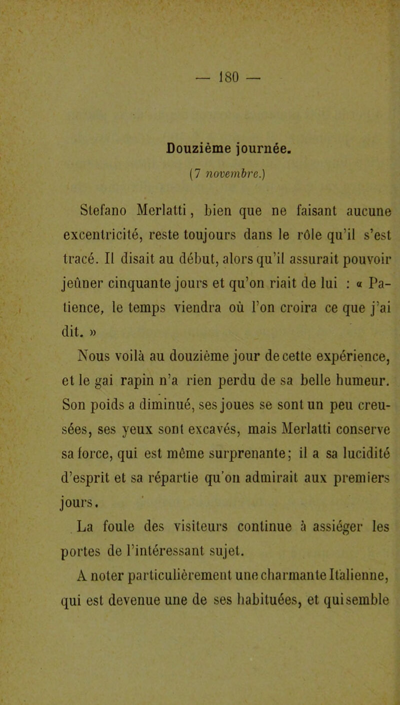 Douzième journée. (7 novembre.) Stefano Merlatti, bien que ne faisant aucune excentricité, reste toujours dans le rôle qu’il s’est tracé. Il disait au début, alors qu’il assurait pouvoir jeûner cinquante jours et qu’on riait de lui : « Pa- tience, le temps viendra où l’on croira ce que j’ai dit. » Nous voilà au douzième jour de cette expérience, et le gai rapin n’a rien perdu de sa belle humeur. Son poids a diminué, ses joues se sont un peu creu- sées, ses yeux sont excavés, mais Merlatti conserve sa force, qui est même surprenante; il a sa lucidité d’esprit et sa répartie qu’on admirait aux premiers jours. La foule des visiteurs continue à assiéger les portes de l’intéressant sujet. A noter particulièrement une charmante Italienne, qui est devenue une de ses habituées, et qui semble