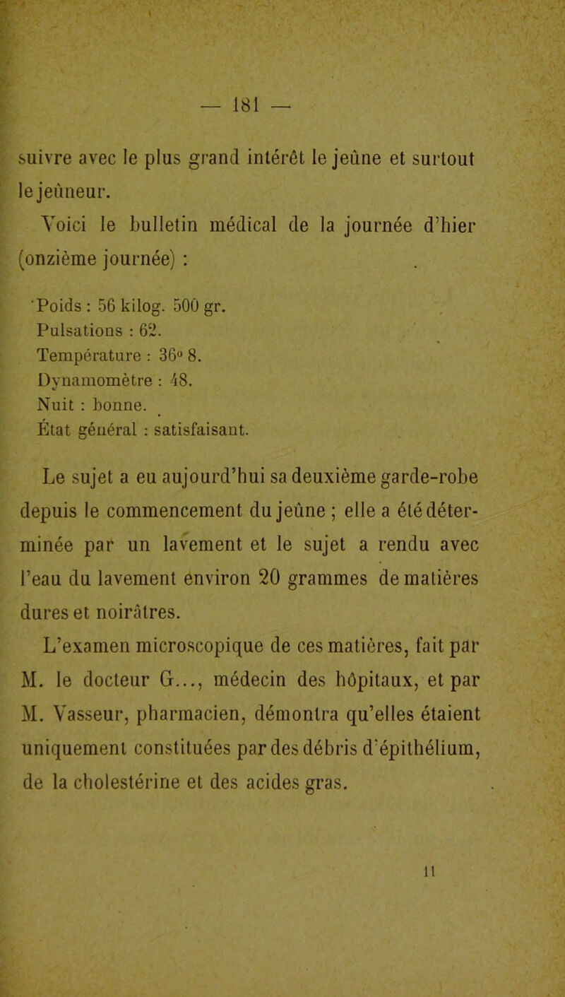 j — 181 — suivre avec le plus grand intérêt le jeûne et surtout le jeûneur. Voici le bulletin médical de la journée d’hier (onzième journée) : 'Poids : 56 kilog. 500 gr. Pulsations : 62. Température : 36° 8. Dynamomètre : 48. Nuit : bonne. État général : satisfaisant. Le sujet a eu aujourd’hui sa deuxième garde-robe depuis le commencement du jeûne ; elle a été déter- minée par un lavement et le sujet a rendu avec l’eau du lavement environ 20 grammes de matières dures et noirâtres. L’examen microscopique de ces matières, fait par M. le docteur G..., médecin des hôpitaux, et par M. Vasseur, pharmacien, démontra qu’elles étaient uniquement constituées par des débris d’épithélium, de la cholestérine et des acides gras. h