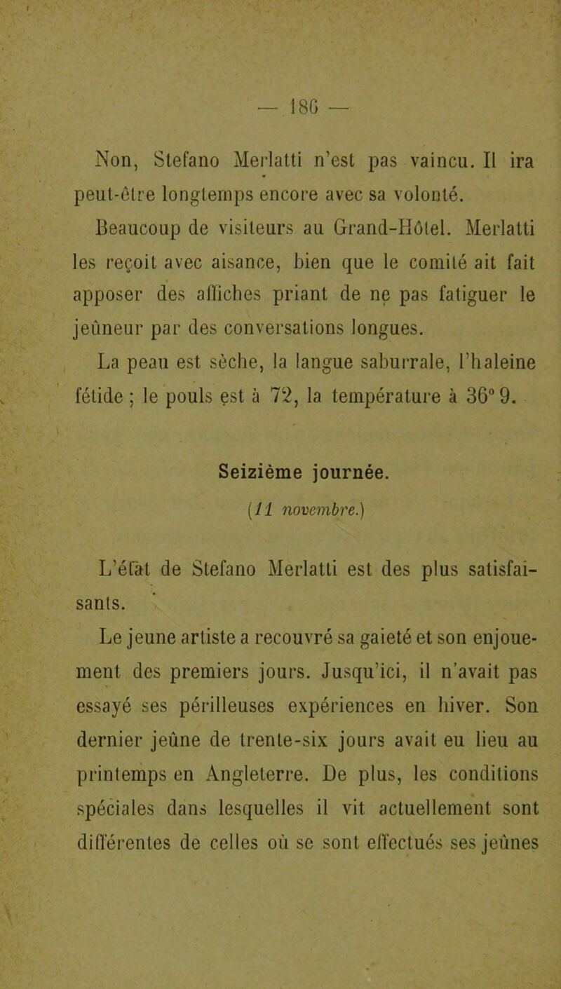 — 18G Non, Stefano Merlatti n’est pas vaincu. II ira peut-être longtemps encore avec sa volonté. Beaucoup de visiteurs au Grand-Hôtel. Merlatti les reçoit avec aisance, bien que le comité ait fait apposer des affiches priant de ne pas fatiguer le jeûneur par des conversations longues. La peau est sèche, la langue saburrale, l’haleine fétide ; le pouls est à 72, la température à 36° 9. Seizième journée. [11 novembre.) L'état de Stefano Merlatti est des plus satisfai- sants. Le jeune artiste a recouvré sa gaieté et son enjoue- ment des premiers jours. Jusqu’ici, il n’avait pas essayé ses périlleuses expériences en hiver. Son dernier jeûne de trente-six jours avait eu lieu au printemps en Angleterre. De plus, les conditions spéciales dans lesquelles il vit actuellement sont différentes de celles où se sont effectués ses jeunes