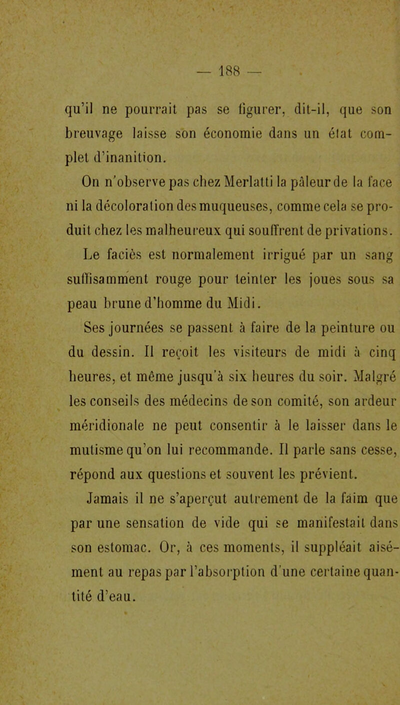 qu’il ne pourrait pas se figurer, dit-il, que son breuvage laisse son économie dans un état com- plet d’inanition. On n’observe pas chezMerlatti la pâleur de la face ni la décoloration des muqueuses, comme cela se pro- duit chez les malheureux qui souffrent de privations. Le faciès est normalement irrigué par un sang suffisamment rouge pour teinter les joues sous sa peau brune d’homme du Midi. Ses journées se passent à faire de la peinture ou du dessin. Il reçoit les visiteurs de midi à cinq heures, et même jusqu’à six heures du soir. Malgré les conseils des médecins de son comité, son ardeur méridionale ne peut consentir à le laisser dans le mutisme qu’on lui recommande. Il parle sans cesse, répond aux questions et souvent les prévient. Jamais il ne s’aperçut autrement de la faim que par une sensation de vide qui se manifestait dans son estomac. Or, à ces moments, il suppléait aisé- ment au repas par l’absorption d’une certaine quan- tité d’eau.