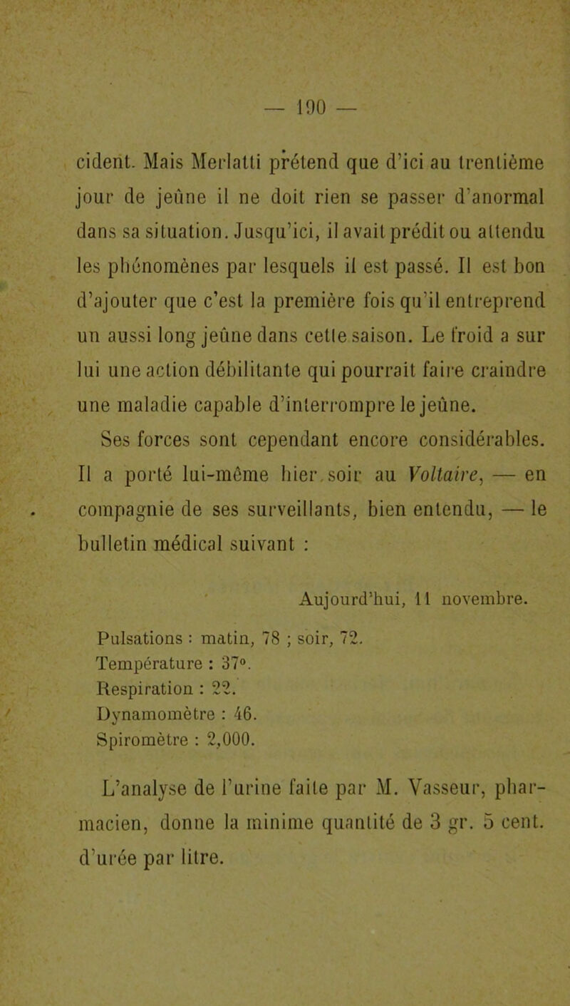 cident. Mais Merlatti prétend que d’ici au trentième jour de jeûne il ne doit rien se passer d’anormal dans sa situation. Jusqu’ici, il avait prédit ou attendu les phénomènes par lesquels il est passé. Il est bon d’ajouter que c’est la première fois qu’il entreprend un aussi long jeûne dans cette saison. Le froid a sur lui une action débilitante qui pourrait faire craindre une maladie capable d’interrompre le jeûne. Ses forces sont cependant encore considérables. Il a porté lui-même hier,soir au Voltaire, — en compagnie de ses surveillants, bien entendu, — le bulletin médical suivant : Aujourd’hui, 11 novembre. Pulsations : matin, 78 ; soir, 72. Température : 37°. Respiration : 22. Dynamomètre : 46. Spiromètre : 2,000. L’analyse de l’urine faite par M. Vasseur, phar- macien, donne la minime quantité de 3 gr. 5 cent, d’urée par litre.