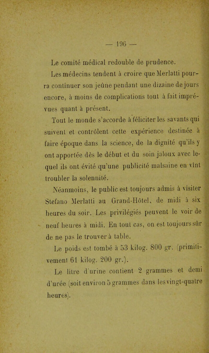 — 1% — Le comité médical redouble de prudence. Les médecins tendent à croire queMerlatti pour- ra continuer son jeûne pendant une dizaine de jours encore, à moins de complications tout à fait impré- vues quant à présent. Tout le monde s’accorde à féliciter les savants qui suivent et contrôlent cette expérience destinée à faire époque dans la science, de la dignité qu’ils y ont apportée dès le début et du soin jaloux avec le- quel ils ont évité qu’une publicité malsaine en vînt troubler la solennité. Néanmoins, le public est toujours admis à visiter Stefano Merlatti au Grand-Hôtel, de midi à six heures du soir. Les privilégiés peuvent le voir de neuf heures à midi. En tout cas, on est toujours sûr de ne pas le trouvera table. Le poids est tombé à 53 kilog. 800 gr. primiti- vement 61 kilog. 200 gr.). Le litre d'urine contient 2 grammes et demi d’urée (soit environ 5 grammes dans les vingt-quatre heures).