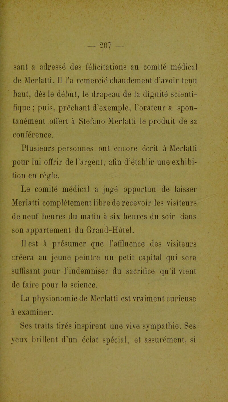 — 20 sant a adressé des félicitations au comité médical de Merlatti. Il l’a remercié chaudement d’avoir tenu haut, dès le début, le drapeau de la dignité scienti- fique ; puis, prêchant d’exemple, l’orateur a spon- tanément offert à Stefano Merlatti le produit de sa conférence. Plusieurs personnes ont encore écrit à Merlatti pour lui offrir de l’argent, afin d’établir une exhibi- tion en règle. Le comité médical a jugé opportun de laisser Merlatti complètement libre de recevoir les visiteurs de neuf heures du matin à six heures du soir dans son appartement du Grand-Hôtel. Il est à présumer que l’affluence des visiteurs créera au jeune peintre un petit capital qui sera suffisant pour l’indemniser du sacrifice qu’il vient de faire pour la science. La physionomie de Merlatti est vraiment curieuse à examiner. Ses traits tirés inspirent une vive sympathie. Ses yeux brillent d’un éclat spécial, et assurément, si