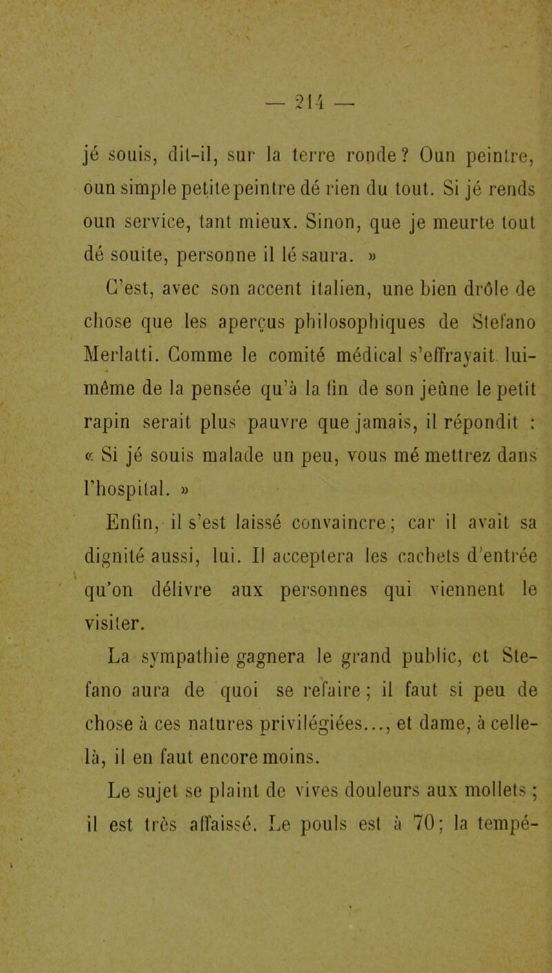 jé souis, dit-il, sur la terre ronde? Oun peintre, oun simple petite peintre dé rien du tout. Si jé rends oun service, tant mieux. Sinon, que je meurte tout dé souile, personne il lé saura. » C’est, avec son accent italien, une bien drôle de chose que les aperçus philosophiques de Stefano Merlatti. Comme le comité médical s’effrayait lui- même de la pensée qu’à la lin de son jeûne le petit rapin serait plus pauvre que jamais, il répondit : « Si jé souis malade un peu, vous mé mettrez dans l’hospital. » Enfin, il s’est laissé convaincre; car il avait sa dignité aussi, lui. Il acceptera les cachets d’entrée qu’on délivre aux personnes qui viennent le visiter. La sympathie gagnera le grand public, et Ste- fano aura de quoi se refaire ; il faut si peu de chose à ces natures privilégiées..., et dame, à celle- là, il en faut encore moins. Le sujet se plaint de vives douleurs aux mollets ; il est très affaissé. Le pouls est à 70; la tempé-