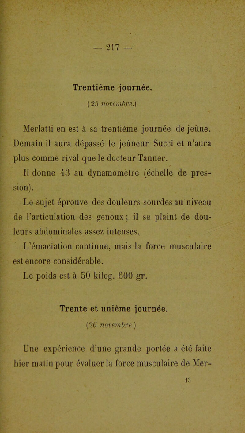 ( 25 novembre.) Merlatti en est à sa trentième journée de jeune. Demain il aura dépassé le jeûneur Succi et n’aura plus comme rival que le docteur Tanner. Il donne 43 au dynamomètre (échelle de pres- sion). Le sujet éprouve des douleurs sourdes au niveau de l’articulation des genoux ; il se plaint de dou- leurs abdominales assez intenses. L’émaciation continue, mais la force musculaire est encore considérable. Le poids est à 50 kilog. 600 gr. Trente et unième journée. (.26 novembre.) Une expérience d’une grande portée a été faite hier matin pour évaluer la force musculaire de Mer-