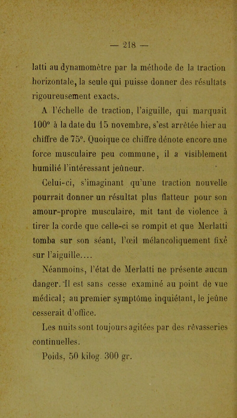 lalti au dynamomètre par la méthode de la traction horizontale, la seule qui puisse donner des résultats rigoureusement exacts. A l’échelle de traction, l’aiguille, qui marquait 100° à la date du 15 novembre, s'est arrêtée hier au chiffre de 75°. Quoique ce chiffre dénote encore une force musculaire peu commune, il a visiblement humilié l’intéressant jeûneur. Celui-ci, s’imaginant qu’une traction nouvelle pourrait donner un résultat plus flatteur pour son amour-propre musculaire, mit tant de violence à tirer la corde que celle-ci se rompit et que Merlalti tomba sur son séant, l’œil mélancoliquement fixe sur l’aiguille.... Néanmoins, l’état de Merlalti ne présente aucun danger. Il est sans cesse examiné au point de vue médical; au premier symptôme inquiétant, le jeûne cesserait d’office. Les nuits sont toujours agitées par des rêvasseries continuelles. Poids, 50 kilog. 300 gr.