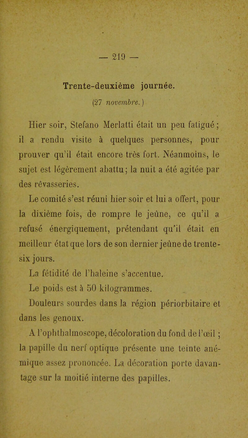 Trente-deuxième journée. (27 novembre. ) Hier soir, Slefano Merlatti était un peu fatigué ; il a rendu visite à quelques personnes, pour prouver qu’il était encore très fort. Néanmoins, le sujet est légèrement abattu; la nuit a été agitée par des rêvasseries. Le comité s’est réuni hier soir et lui a offert, pour la dixième fois, de rompre le jeûne, ce qu’il a refusé énergiquement, prétendant qu’il était en meilleur étatquelors de son dernier jeûne de trente- six jours. La fétidité de l’haleine s’accentue. Le poids est à 50 kilogrammes. Douleurs sourdes dans la région périorbilaire et dans les genoux. A l’ophthalmoscope, décoloration du fond de l’œil ; la papille du nerf optique présente une teinte ané- mique assez prononcée. La décoration porte davan- tage sur la moitié interne des papilles.