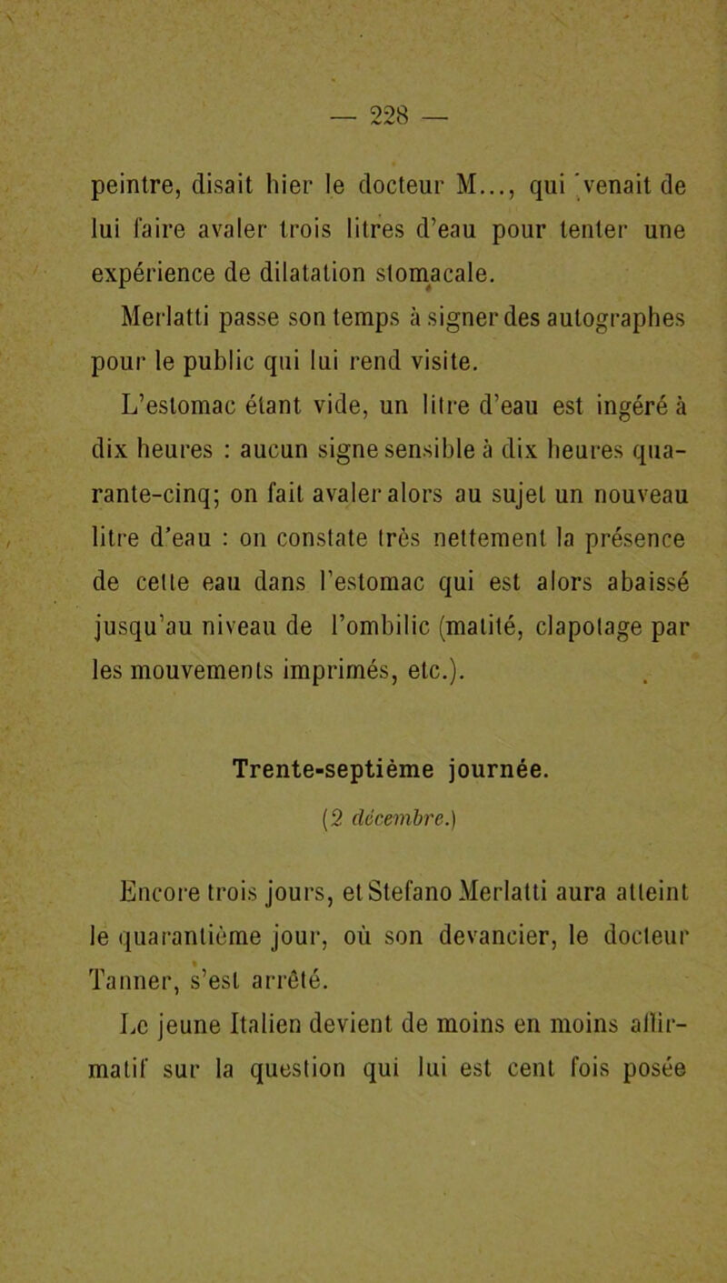 peintre, disait hier le docteur M..., qui venait de lui faire avaler trois litres d’eau pour tenter une expérience de dilatation stomacale. Merlatti passe son temps à signer des autographes pour le public qui lui rend visite. L’estomac étant vide, un litre d’eau est ingéré à dix heures : aucun signe sensible à dix heures qua- rante-cinq; on fait avaler alors au sujet un nouveau litre d’eau : on constate très nettement la présence de cette eau dans l’estomac qui est alors abaissé jusqu’au niveau de l’ombilic (matité, clapotage par les mouvements imprimés, etc.). Trente-septième journée. (2 décembre.) Encore trois jours, etStefano Merlatti aura atteint le quarantième jour, où son devancier, le docteur % Tanner, s’est arrêté. Le jeune Italien devient de moins en moins allir- malif sur la question qui lui est cent fois posée