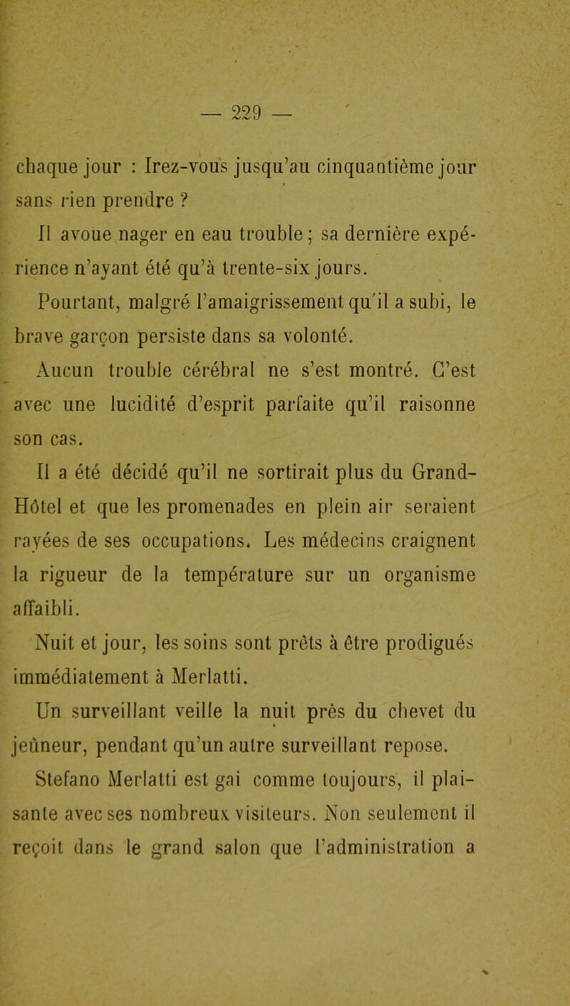 chaque jour : Irez-vous jusqu’au cinquantième jour sans rien prendre ? Il avoue nager en eau trouble ; sa dernière expé- rience n’ayant été qu’à trente-six jours. Pourtant, malgré l’amaigrissement qu’il a subi, le brave garçon persiste dans sa volonté. Aucun trouble cérébral ne s’est montré. C’est avec une lucidité d’esprit parfaite qu’il raisonne son cas. Il a été décidé qu’il ne sortirait plus du Grand- Plôtel et que les promenades en plein air seraient rayées de ses occupations. Les médecins craignent la rigueur de la température sur un organisme affaibli. Nuit et jour, les soins sont prêts à être prodigués immédiatement à Merlatti. Un surveillant veille la nuit près du chevet du jeûneur, pendant qu’un autre surveillant repose. Stefano Merlatti est gai comme toujours, il plai- sante avec ses nombreux visiteurs. Non seulement il reçoit dans le grand salon que l’administration a