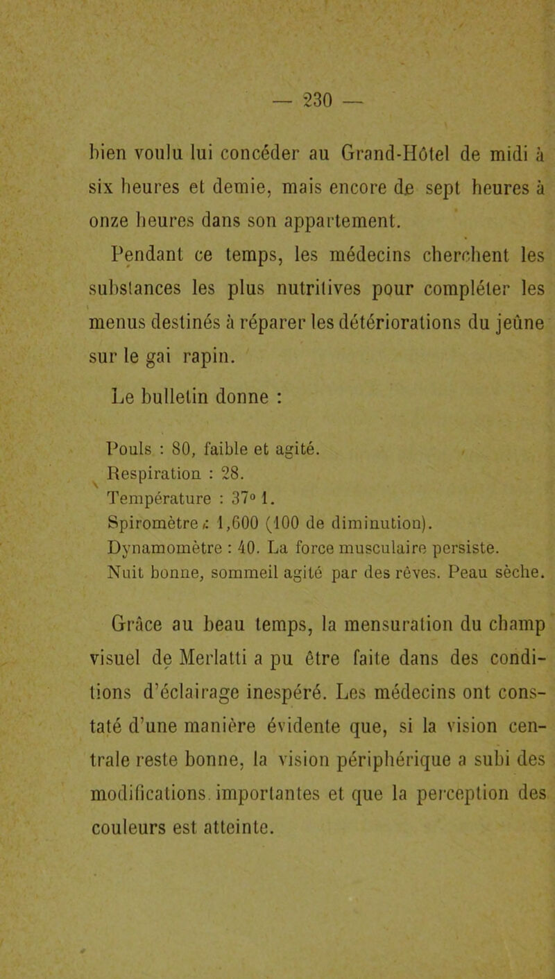 bien voulu lui concéder au Grand-Hôtel de midi à six heures et demie, mais encore de sept heures à onze heures dans son appartement. Pendant ce temps, les médecins cherchent les substances les plus nutritives pour compléter les i menus destinés à réparer les détériorations du jeûne sur le gai rapin. Le bulletin donne : Pouls : 80, faible et agité. Respiration : 28. Température : 37° 1. Spiromètre»: 1,600 (100 de diminution). Dynamomètre : 40. La force musculaire persiste. Nuit bonne, sommeil agité par des rêves. Peau sèche. Grâce au beau temps, la mensuration du champ visuel de Merlatti a pu être faite dans des condi- tions d’éclairage inespéré. Les médecins ont cons- taté d’une manière évidente que, si la vision cen- trale reste bonne, la vision périphérique a subi des modifications, importantes et que la perception des couleurs est atteinte.