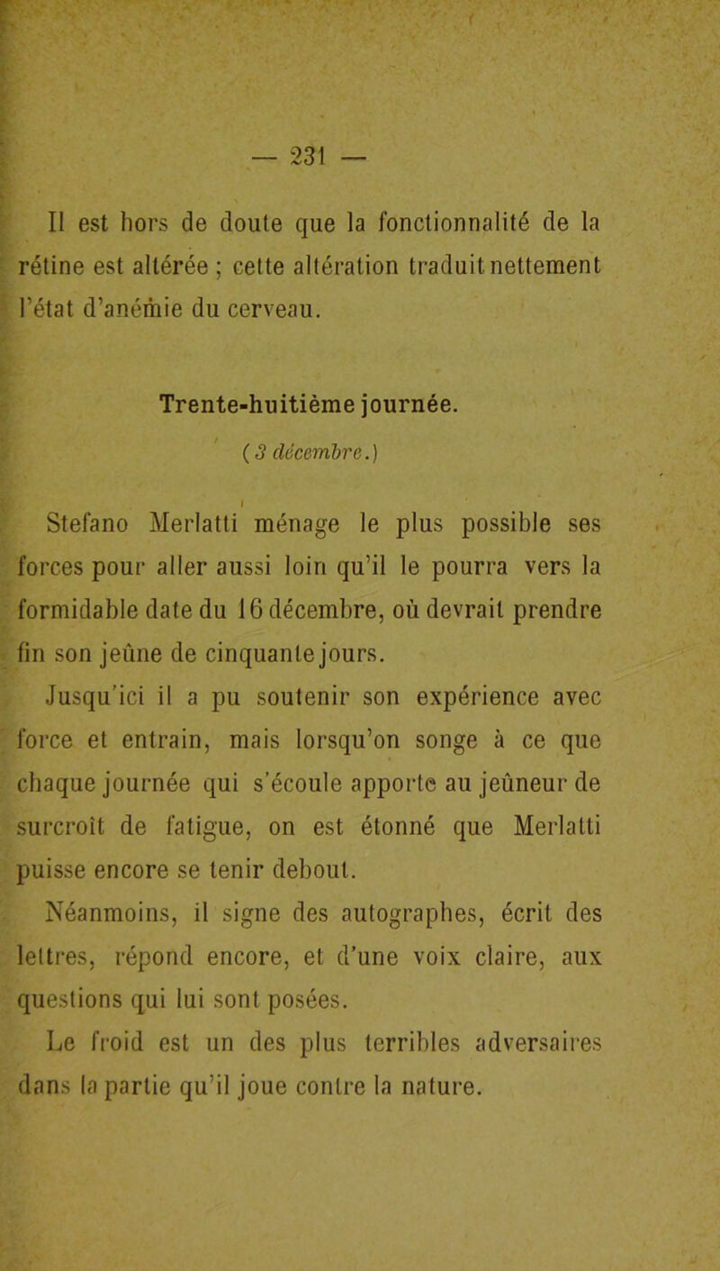 < — 231 — Il est hors de doute que la fonctionnalité de la rétine est altérée ; cette altération traduit nettement l’état d’anémie du cerveau. Trente-huitième journée. ( 3 décembre.) I Stefano Merlatti ménage le plus possible ses forces pour aller aussi loin qu’il le pourra vers la formidable date du 16 décembre, où devrait prendre fin son jeûne de cinquante jours. Jusqu’ici il a pu soutenir son expérience avec force et entrain, mais lorsqu’on songe à ce que chaque journée qui s’écoule apporte au jeûneur de surcroît de fatigue, on est étonné que Merlatti puisse encore se tenir debout. Néanmoins, il signe des autographes, écrit des lettres, répond encore, et d’une voix claire, aux questions qui lui sont posées. Le froid est un des plus terribles adversaires dans la partie qu’il joue contre la nature.