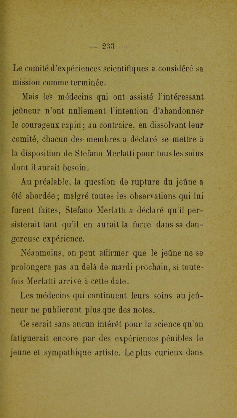 Le comité d’expériences scientifiques a considéré sa mission comme terminée. Mais les médecins qui ont assisté l’intéressant jeûneur n’ont nullement l’intention d’abandonner le courageux rapin; au contraire, en dissolvant leur comité, chacun des membres a déclaré se mettre à la disposition de Stefano Merlattipour tous les soins dont il aurait besoin. Au préalable, la question de rupture du jeûne a été abordée; malgré toutes les observations qui lui furent faites, Stefano Merlatti a déclaré qu’il per- sisterait tant qu’il en aurait la force dans sa dan- gereuse expérience. Néanmoins, on peut affirmer que le jeûne ne se prolongera pas au delà de mardi prochain, si toute- fois Merlatti arrive à cette date. Les médecins qui continuent leurs soins au jeû- neur ne publieront plus que des notes. Ce serait sans aucun intérêt pour la science qu’on fatiguerait encore par des expériences pénibles le jeune et sympathique artiste. Le plus curieux dans