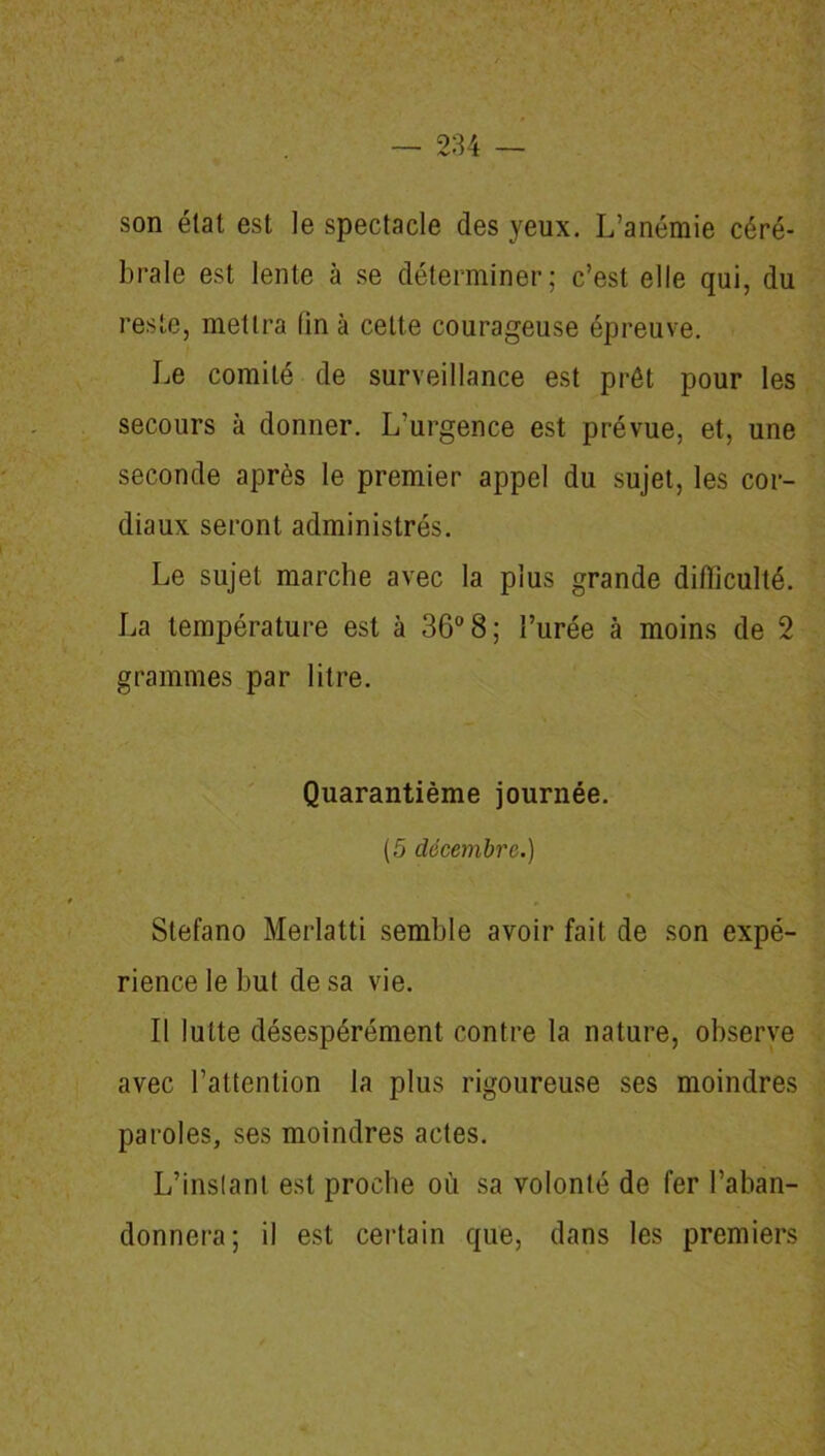 son état est le spectacle des yeux. L’anémie céré- brale est lente à se déterminer; c’est elle qui, du reste, mettra (in à cette courageuse épreuve. Le comité de surveillance est prêt pour les secours à donner. L’urgence est prévue, et, une seconde après le premier appel du sujet, les cor- diaux seront administrés. Le sujet marche avec la plus grande difficulté. La température est à 36° 8; l’urée à moins de 2 grammes par litre. Quarantième journée. (5 décembre.) ♦ Stefano Merlatti semble avoir fait de son expé- rience le but de sa vie. Il lutte désespérément contre la nature, observe avec l’attention la plus rigoureuse ses moindres paroles, ses moindres actes. L’instant est proche où sa volonté de fer l’aban- donnera; il est certain que, dans les premiers