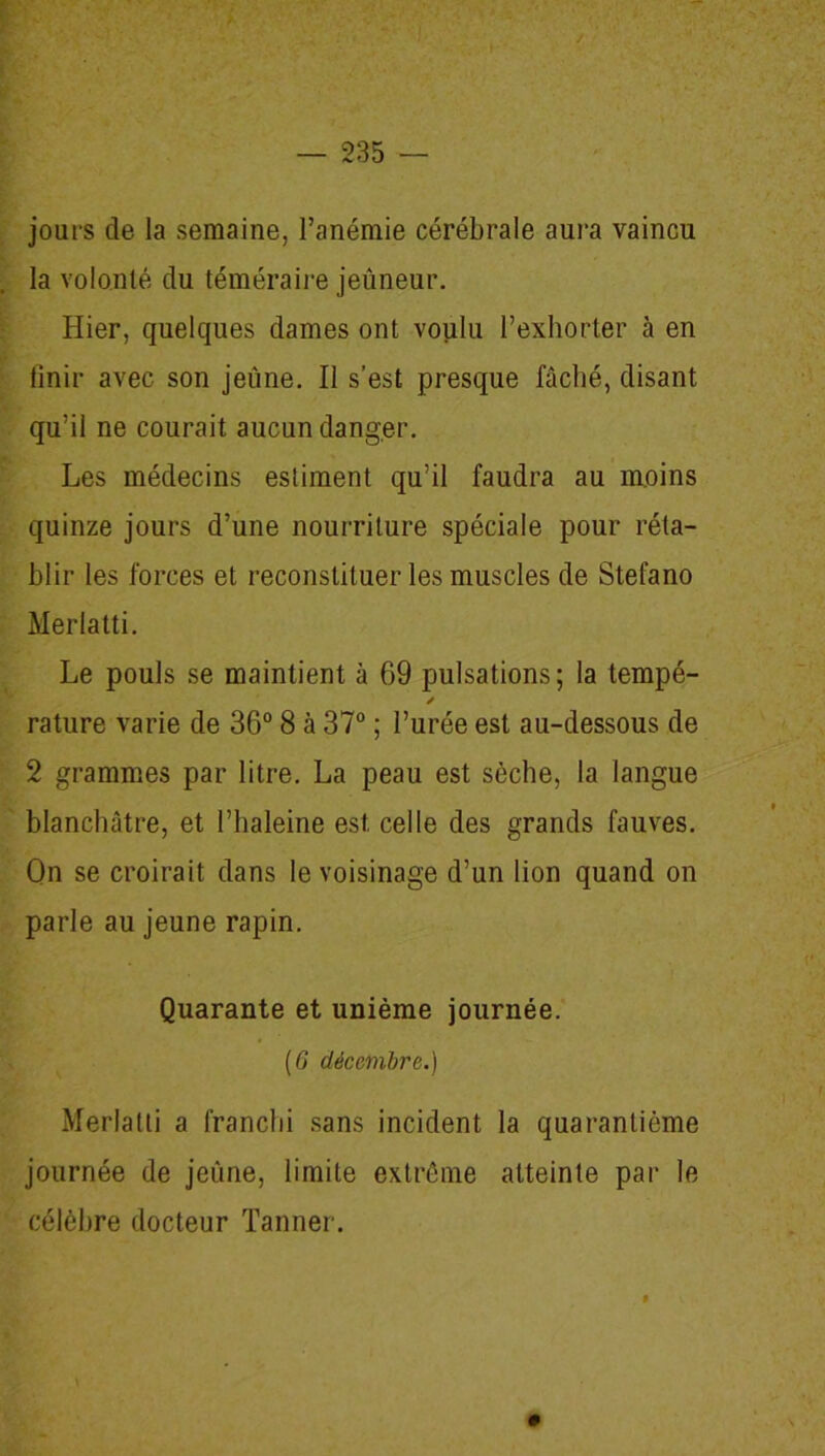 jours de la semaine, l’anémie cérébrale aura vaincu la volonté du téméraire jeûneur. Hier, quelques dames ont voulu l’exhorter à en finir avec son jeûne. Il s’est presque fâché, disant qu’il ne courait aucun danger. Les médecins estiment qu’il faudra au moins quinze jours d’une nourriture spéciale pour réta- blir les forces et reconstituer les muscles de Stefano Merlatti. Le pouls se maintient à 69 pulsations; la tempé- / rature varie de 36° 8 à 37° ; l’urée est au-dessous de 2 grammes par litre. La peau est sèche, la langue blanchâtre, et l’haleine est. celle des grands fauves. On se croirait dans le voisinage d’un lion quand on parle au jeune rapin. Quarante et unième journée. (6 décembre.) Merlatti a franchi sans incident la quarantième journée de jeûne, limite extrême atteinte par le célèbre docteur Tanner.