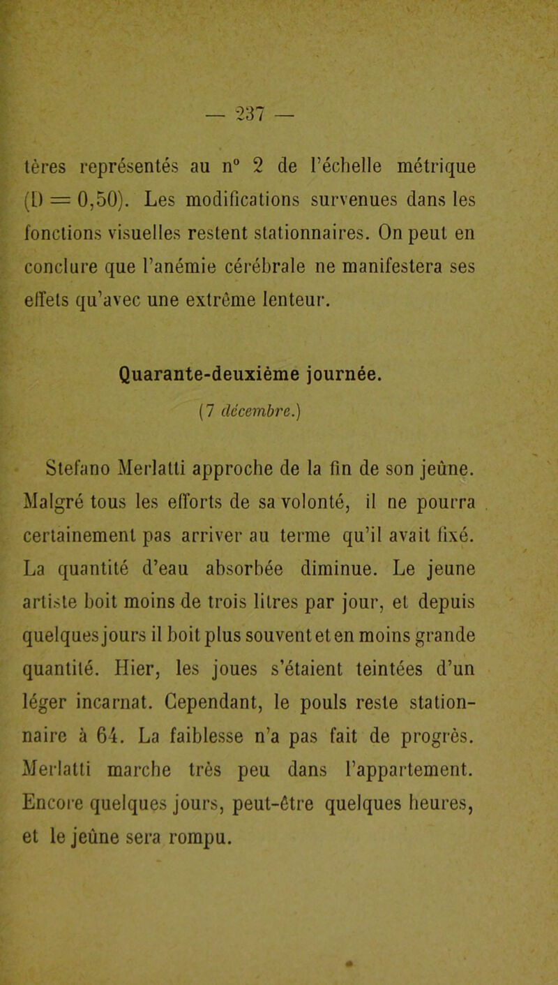 tères représentés au n° 2 de l’échelle métrique (L) = 0,50). Les modifications survenues dans les fonctions visuelles restent stationnaires. On peut en conclure que l’anémie cérébrale ne manifestera ses effets qu’avec une extrême lenteur. Quarante-deuxième journée. (7 décembre.) Stefano Merlatti approche de la fin de son jeûne. Malgré tous les efforts de sa volonté, il ne pourra certainement pas arriver au terme qu’il avait fixé. La quantité d’eau absorbée diminue. Le jeune artiste boit moins de trois litres par jour, et depuis quelques jours il boit plus souvent et en moins grande quantité. Hier, les joues s’étaient teintées d’un léger incarnat. Cependant, le pouls reste station- naire à 64. La faiblesse n’a pas fait de progrès. Merlatti marche très peu dans l’appartement. Encore quelques jours, peut-être quelques heures, et le jeûne sera rompu.