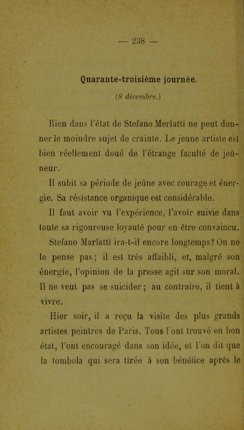 Quarante-troisième journée. (8 décembre.) Rien dans l’état de Stefano Merlatti ne peut don- ner ie moindre sujet de crainte. Le jeune artiste est bien réellement doué de l’étrange faculté de jeû- neur. Il subit sa période de jeûne avec courage et éner- gie. Sa résistance organique est considérable. Il faut avoir vu l’expérience, l’avoir suivie dans toute sa rigoureuse loyauté pour en être convaincu. Stefano Marlatti ira-t-il encore longtemps? On ne le pense pas ; il est très affaibli, et, malgré son énergie, l’opinion de la presse agit sur son moral. Il ne veut pas se suicider ; au contraire, il tient à vivre. Hier soir, il a reçu la visite des plus grands artistes peintres de Paris. Tous l'ont trouvé en bon état, l’ont encouragé dans son idée, et l’on dit que la tombola qui sera tirée à son bénéfice après le