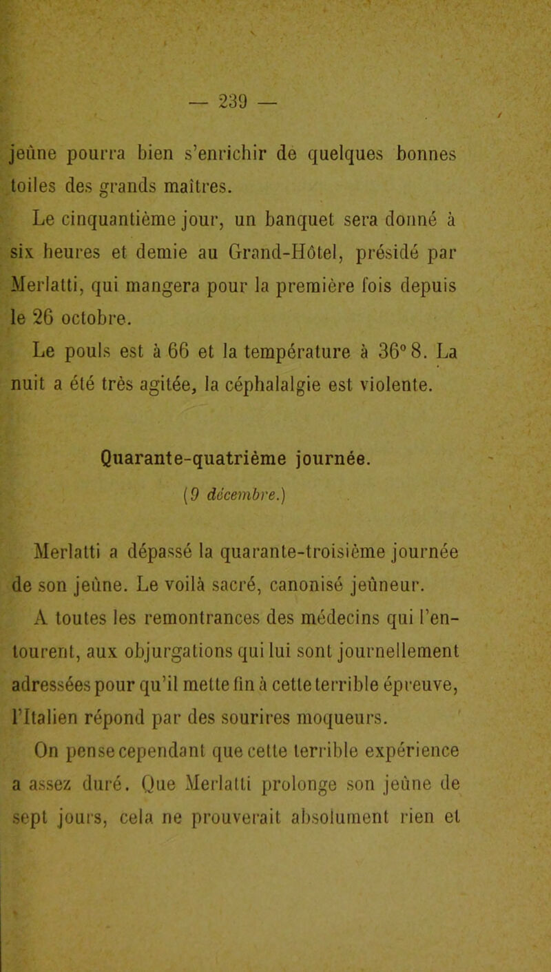 jeune pourra bien s’enrichir de quelques bonnes toiles des grands maîtres. Le cinquantième jour, un banquet sera donné à six heures et demie au Grand-Hôtel, présidé par Merlatti, qui mangera pour la première fois depuis le 26 octobre. Le pouls est à 66 et la température à 36° 8. La nuit a été très agitée, la céphalalgie est violente. Quarante-quatrième journée. (0 décembre.) Merlatti a dépassé la quarante-troisième journée de son jeune. Le voilà sacré, canonisé jeûneur. A toutes les remontrances des médecins qui l’en- tourent, aux objurgations qui lui sont journellement adressées pour qu’il mette fin à cette terrible épreuve, l’Italien répond par des sourires moqueurs. On pense cependant que celte terrible expérience a assez duré. Que Merlatti prolonge son jeune de sept jours, cela ne prouverait absolument rien et